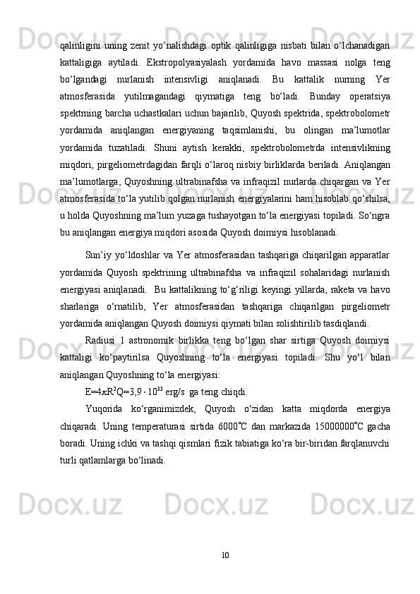 10qalinligini   uning   zenit   yo‘nalishdagi   optik   qalinligiga   nisbati   bilan   o‘lchanadigan
kattaligiga   aytiladi.   Ekstropolyasiyalash   yordamida   havo   massasi   nolga   teng
bo‘lgandagi   nurlanish   intensivligi   aniqlanadi.   Bu   kattalik   nurning   Yer
atmosferasida   yutilmagandagi   qiymatiga   teng   bo‘ladi.   Bunday   operatsiya
spektrning   barcha   uchastkalari   uchun   bajarilib,   Quyosh   spektrida,   spektrobolometr
yordamida   aniqlangan   energiyaning   taqsimlanishi,   bu   olingan   ma’lumotlar
yordamida   tuzatiladi.   Shuni   aytish   kerakki,   spektrobolometrda   intensivlikning
miqdori,   pirgeliometrdagidan   farqli   o‘laroq   nisbiy   birliklarda   beriladi.   Aniqlangan
ma’lumotlarga,  Quyoshning  ultrabinafsha  va  infraqizil  nurlarda chiqargan  va Yer
atmosferasida to‘la yutilib qolgan nurlanish energiyalarini ham hisoblab qo‘shilsa,
u holda Quyoshning ma’lum yuzaga tushayotgan to‘la energiyasi topiladi. So‘ngra
bu   aniqlangan   energiya miqdori   asosida   Quyosh   doimiysi   hisoblanadi.
Sun’iy   yo‘ldoshlar   va  Yer   atmosferasidan   tashqariga   chiqarilgan   apparatlar
yordamida   Quyosh   spektrining   ultrabinafsha   va   infraqizil   sohalaridagi   nurlanish
energiyasi aniqlanadi.     Bu   kattalikning   to‘g‘riligi   keyingi   yillarda,   raketa   va   havo
sharlariga   o‘rnatilib,   Yer   atmosferasidan   tashqariga   chiqarilgan   pirgeliometr
yordamida   aniqlangan   Quyosh   doimiysi   qiymati   bilan   solishtirilib   tasdiqlandi.
Radiusi   1   astronomik   birlikka   teng   bo‘lgan   shar   sirtiga   Quyosh   doimiysi
kattaligi   ko‘paytirilsa   Quyoshning   to‘la   energiyasi   topiladi.   Shu   yo‘l   bilan
aniqlangan Quyoshning   to‘la energiyasi:
E=4  R 2
Q=3,9  10 33
  erg/s   ga   teng chiqdi.
Yuqorida   ko‘rganimizdek,   Quyosh   o‘zidan   katta   miqdorda   energiya
chiqaradi.   Uning   temperaturasi   sirtida   6000  C   dan   markazida   15000000  C   gacha
boradi. Uning ichki va tashqi qismlari fizik tabiatiga ko‘ra bir-biridan farqlanuvchi
turli qatlamlarga bo‘linadi. 