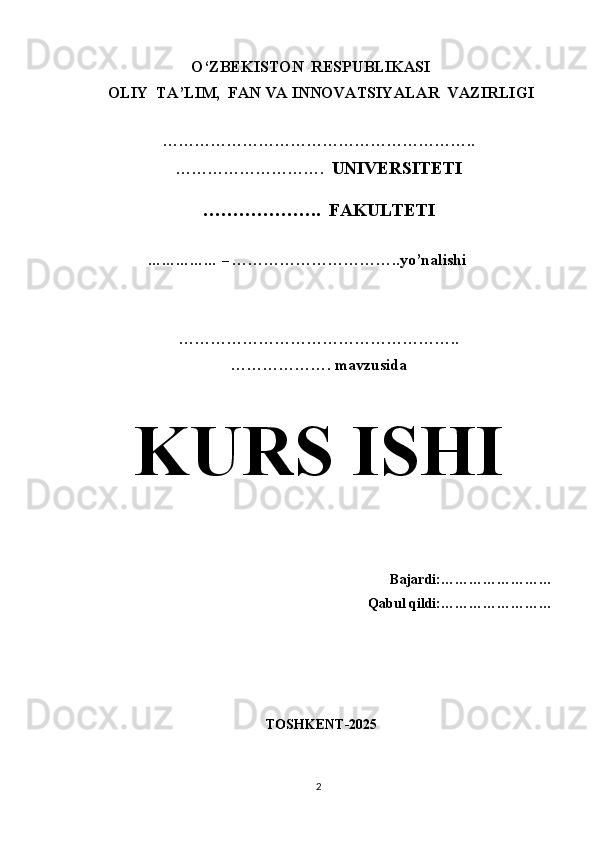 O‘ZBEKISTON  RESPUBLIKASI 
 OLIY  TA’LIM,  FAN VA INNOVATSIYALAR  VAZIRLIGI
  
…………………………………………………..
……………………….   UNIVERSITETI
………………..  FAKULTETI
             
                  …………… –  …………………………..yo’nalishi
……………………………………………..
………………. mavzusida 
KURS ISHI
                                                
Bajardi:……………………
Qabul qildi:……………………
  TOSHKENT-2025
2 