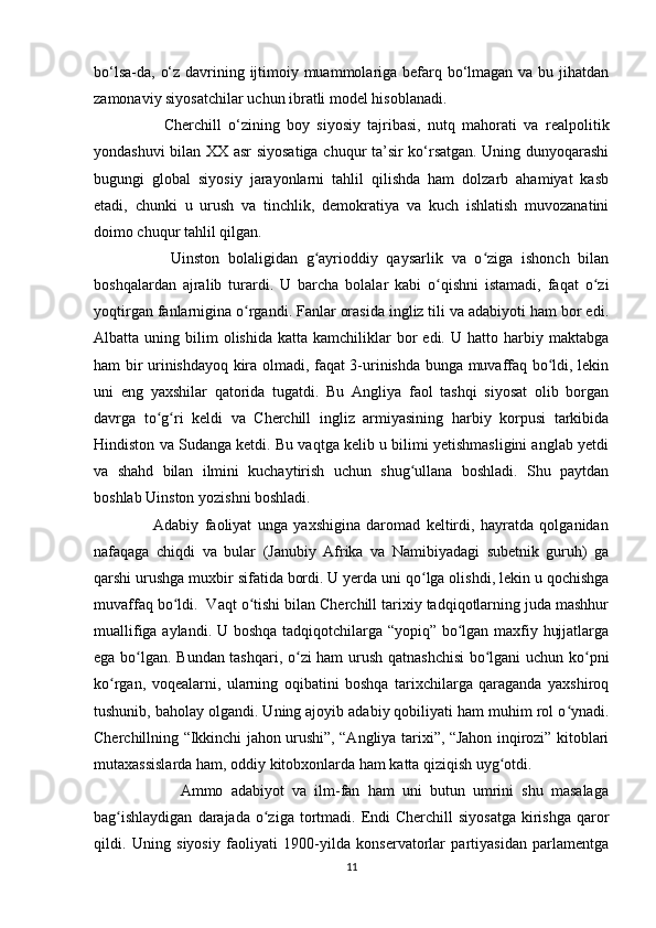 bo‘lsa-da, o‘z davrining ijtimoiy muammolariga befarq bo‘lmagan va bu jihatdan
zamonaviy siyosatchilar uchun ibratli model hisoblanadi.
                    Cherchill   o‘zining   boy   siyosiy   tajribasi,   nutq   mahorati   va   realpolitik
yondashuvi bilan XX asr siyosatiga chuqur ta’sir ko‘rsatgan. Uning dunyoqarashi
bugungi   global   siyosiy   jarayonlarni   tahlil   qilishda   ham   dolzarb   ahamiyat   kasb
etadi,   chunki   u   urush   va   tinchlik,   demokratiya   va   kuch   ishlatish   muvozanatini
doimo chuqur tahlil qilgan.
                  Uinston   bolaligidan   g ayrioddiy   qaysarlik   va   o ziga   ishonch   bilanʻ ʻ
boshqalardan   ajralib   turardi.   U   barcha   bolalar   kabi   o qishni   istamadi,   faqat   o zi	
ʻ ʻ
yoqtirgan fanlarnigina o rgandi. Fanlar orasida ingliz tili va adabiyoti ham bor edi.	
ʻ
Albatta  uning  bilim   olishida   katta  kamchiliklar   bor  edi.  U   hatto  harbiy  maktabga
ham bir urinishdayoq kira olmadi, faqat 3-urinishda bunga muvaffaq bo ldi, lekin	
ʻ
uni   eng   yaxshilar   qatorida   tugatdi.   Bu   Angliya   faol   tashqi   siyosat   olib   borgan
davrga   to g ri   keldi   va   Cherchill   ingliz   armiyasining   harbiy   korpusi   tarkibida	
ʻ ʻ
Hindiston va Sudanga ketdi. Bu vaqtga kelib u bilimi yetishmasligini anglab yetdi
va   shahd   bilan   ilmini   kuchaytirish   uchun   shug ullana   boshladi.   Shu   paytdan	
ʻ
boshlab Uinston yozishni boshladi.
                    Adabiy   faoliyat   unga   yaxshigina   daromad   keltirdi,   hayratda   qolganidan
nafaqaga   chiqdi   va   bular   (Janubiy   Afrika   va   Namibiyadagi   subetnik   guruh)   ga
qarshi urushga muxbir sifatida bordi. U yerda uni qo lga olishdi, lekin u qochishga	
ʻ
muvaffaq bo ldi.  Vaqt o tishi bilan Cherchill tarixiy tadqiqotlarning juda mashhur	
ʻ ʻ
muallifiga aylandi. U boshqa tadqiqotchilarga “yopiq” bo lgan maxfiy hujjatlarga	
ʻ
ega bo lgan. Bundan tashqari, o zi ham urush qatnashchisi  bo lgani uchun ko pni	
ʻ ʻ ʻ ʻ
ko rgan,   voqealarni,   ularning   oqibatini   boshqa   tarixchilarga   qaraganda   yaxshiroq	
ʻ
tushunib, baholay olgandi. Uning ajoyib adabiy qobiliyati ham muhim rol o ynadi.	
ʻ
Cherchillning “Ikkinchi jahon urushi”, “Angliya tarixi”, “Jahon inqirozi” kitoblari
mutaxassislarda ham, oddiy kitobxonlarda ham katta qiziqish uyg otdi.	
ʻ
                      Ammo   adabiyot   va   ilm-fan   ham   uni   butun   umrini   shu   masalaga
bag ishlaydigan   darajada  o ziga  tortmadi.  Endi  Cherchill  siyosatga   kirishga  qaror	
ʻ ʻ
qildi.   Uning   siyosiy   faoliyati   1900-yilda   konservatorlar   partiyasidan   parlamentga
11 