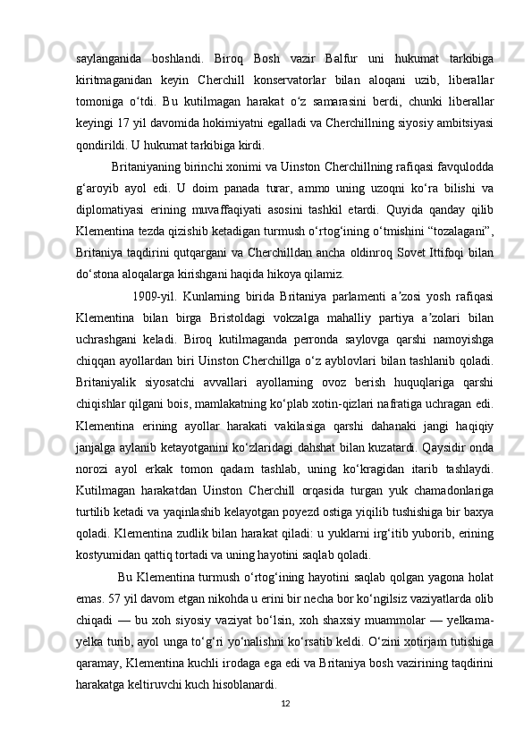 saylanganida   boshlandi.   Biroq   Bosh   vazir   Balfur   uni   hukumat   tarkibiga
kiritmaganidan   keyin   Cherchill   konservatorlar   bilan   aloqani   uzib,   liberallar
tomoniga   o tdi.   Bu   kutilmagan   harakat   o z   samarasini   berdi,   chunki   liberallarʻ ʻ
keyingi 17 yil davomida hokimiyatni egalladi va Cherchillning siyosiy ambitsiyasi
qondirildi. U hukumat tarkibiga kirdi.
          Britaniyaning birinchi xonimi va Uinston Cherchillning rafiqasi favqulodda
g‘aroyib   ayol   edi.   U   doim   panada   turar,   ammo   uning   uzoqni   ko‘ra   bilishi   va
diplomatiyasi   erining   muvaffaqiyati   asosini   tashkil   etardi.   Quyida   qanday   qilib
Klementina tezda qizishib ketadigan turmush o‘rtog‘ining o‘tmishini “tozalagani”,
Britaniya taqdirini qutqargani  va Cherchilldan ancha oldinroq Sovet Ittifoqi  bilan
do‘stona aloqalarga kirishgani haqida hikoya qilamiz.
                    1909-yil.   Kunlarning   birida   Britaniya   parlamenti   a zosi   yosh   rafiqasi	
ʼ
Klementina   bilan   birga   Bristoldagi   vokzalga   mahalliy   partiya   a zolari   bilan	
ʼ
uchrashgani   keladi.   Biroq   kutilmaganda   perronda   saylovga   qarshi   namoyishga
chiqqan ayollardan biri  Uinston Cherchillga o‘z ayblovlari  bilan tashlanib  qoladi.
Britaniyalik   siyosatchi   avvallari   ayollarning   ovoz   berish   huquqlariga   qarshi
chiqishlar qilgani bois, mamlakatning ko‘plab xotin-qizlari nafratiga uchragan edi.
Klementina   erining   ayollar   harakati   vakilasiga   qarshi   dahanaki   jangi   haqiqiy
janjalga aylanib ketayotganini ko‘zlaridagi dahshat bilan kuzatardi. Qaysidir onda
norozi   ayol   erkak   tomon   qadam   tashlab,   uning   ko‘kragidan   itarib   tashlaydi.
Kutilmagan   harakatdan   Uinston   Cherchill   orqasida   turgan   yuk   chamadonlariga
turtilib ketadi va yaqinlashib kelayotgan poyezd ostiga yiqilib tushishiga bir baxya
qoladi. Klementina zudlik bilan harakat qiladi: u yuklarni irg‘itib yuborib, erining
kostyumidan qattiq tortadi va uning hayotini saqlab qoladi.
                   Bu Klementina turmush o‘rtog‘ining hayotini saqlab qolgan yagona holat
emas. 57 yil davom etgan nikohda u erini bir necha bor ko‘ngilsiz vaziyatlarda olib
chiqadi   —   bu   xoh   siyosiy   vaziyat   bo‘lsin,   xoh   shaxsiy   muammolar   —   yelkama-
yelka turib, ayol unga to‘g‘ri yo‘nalishni ko‘rsatib keldi. O‘zini xotirjam tutishiga
qaramay, Klementina kuchli irodaga ega edi va Britaniya bosh vazirining taqdirini
harakatga keltiruvchi kuch hisoblanardi.
12 