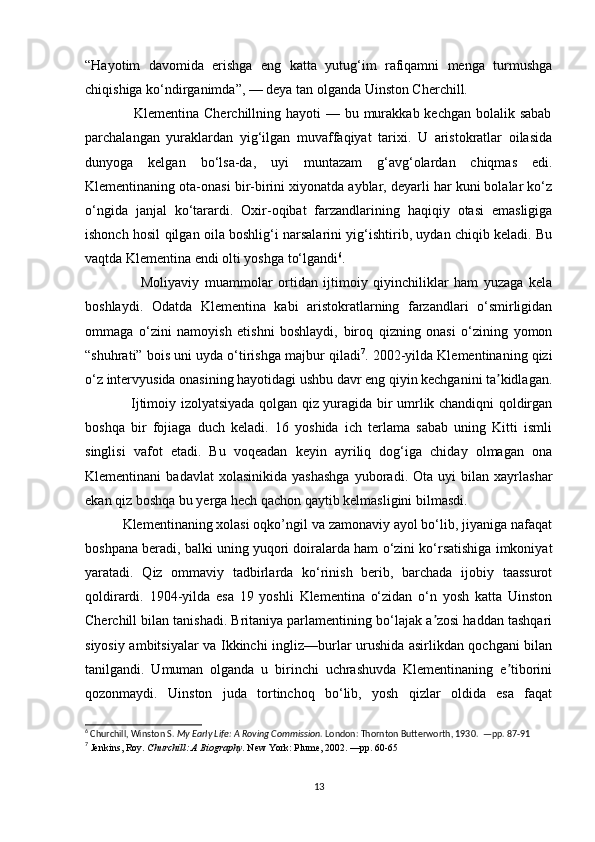 “Hayotim   davomida   erishga   eng   katta   yutug‘im   rafiqamni   menga   turmushga
chiqishiga ko‘ndirganimda”, — deya tan olganda Uinston Cherchill.
                   Klementina Cherchillning hayoti  — bu murakkab kechgan bolalik sabab
parchalangan   yuraklardan   yig‘ilgan   muvaffaqiyat   tarixi.   U   aristokratlar   oilasida
dunyoga   kelgan   bo‘lsa-da,   uyi   muntazam   g‘avg‘olardan   chiqmas   edi.
Klementinaning ota-onasi bir-birini xiyonatda ayblar, deyarli har kuni bolalar ko‘z
o‘ngida   janjal   ko‘tarardi.   Oxir-oqibat   farzandlarining   haqiqiy   otasi   emasligiga
ishonch hosil qilgan oila boshlig‘i narsalarini yig‘ishtirib, uydan chiqib keladi. Bu
vaqtda Klementina endi olti yoshga to‘lgandi 6
.
                    Moliyaviy   muammolar   ortidan   ijtimoiy   qiyinchiliklar   ham   yuzaga   kela
boshlaydi.   Odatda   Klementina   kabi   aristokratlarning   farzandlari   o‘smirligidan
ommaga   o‘zini   namoyish   etishni   boshlaydi,   biroq   qizning   onasi   o‘zining   yomon
“shuhrati” bois uni uyda o‘tirishga majbur qiladi 7
. 2002-yilda Klementinaning qizi
o‘z intervyusida onasining hayotidagi ushbu davr eng qiyin kechganini ta kidlagan.ʼ
                   Ijtimoiy izolyatsiyada qolgan qiz yuragida bir umrlik chandiqni qoldirgan
boshqa   bir   fojiaga   duch   keladi.   16   yoshida   ich   terlama   sabab   uning   Kitti   ismli
singlisi   vafot   etadi.   Bu   voqeadan   keyin   ayriliq   dog‘iga   chiday   olmagan   ona
Klementinani   badavlat   xolasinikida   yashashga   yuboradi.  Ota   uyi   bilan   xayrlashar
ekan qiz boshqa bu yerga hech qachon qaytib kelmasligini bilmasdi.
          Klementinaning xolasi oqko’ngil va zamonaviy ayol bo‘lib, jiyaniga nafaqat
boshpana beradi, balki uning yuqori doiralarda ham o‘zini ko‘rsatishiga imkoniyat
yaratadi.   Qiz   ommaviy   tadbirlarda   ko‘rinish   berib,   barchada   ijobiy   taassurot
qoldirardi.   1904-yilda   esa   19   yoshli   Klementina   o‘zidan   o‘n   yosh   katta   Uinston
Cherchill bilan tanishadi. Britaniya parlamentining bo‘lajak a zosi haddan tashqari	
ʼ
siyosiy ambitsiyalar va Ikkinchi ingliz—burlar urushida asirlikdan qochgani bilan
tanilgandi.   Umuman   olganda   u   birinchi   uchrashuvda   Klementinaning   e tiborini	
ʼ
qozonmaydi.   Uinston   juda   tortinchoq   bo‘lib,   yosh   qizlar   oldida   esa   faqat
6
 Churchill, Winston S.  My Early Life: A Roving Commission . London: Thornton Butterworth, 1930.  —pp. 87-91
7
  Jenkins, Roy.  Churchill: A Biography . New York: Plume, 2002. —pp. 60-65
13 