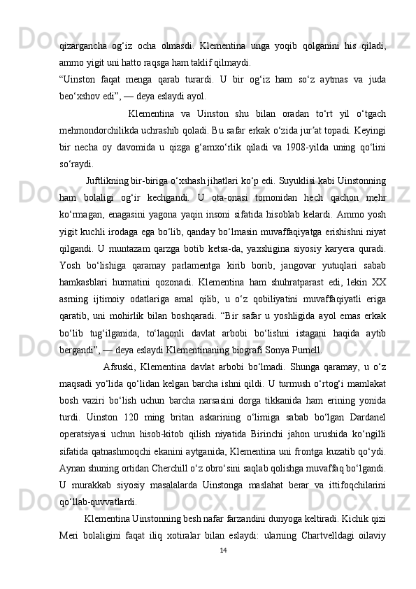 qizargancha   og‘iz   ocha   olmasdi.   Klementina   unga   yoqib   qolganini   his   qiladi,
ammo yigit uni hatto raqsga ham taklif qilmaydi.
“Uinston   faqat   menga   qarab   turardi.   U   bir   og‘iz   ham   so‘z   aytmas   va   juda
beo‘xshov edi”, — deya eslaydi ayol.
                    Klementina   va   Uinston   shu   bilan   oradan   to‘rt   yil   o‘tgach
mehmondorchilikda uchrashib qoladi. Bu safar erkak o‘zida jur at topadi. Keyingiʼ
bir   necha   oy   davomida   u   qizga   g‘amxo‘rlik   qiladi   va   1908-yilda   uning   qo‘lini
so‘raydi.
          Juftlikning bir-biriga o‘xshash jihatlari ko‘p edi. Suyuklisi kabi Uinstonning
ham   bolaligi   og‘ir   kechgandi.   U   ota-onasi   tomonidan   hech   qachon   mehr
ko‘rmagan,   enagasini   yagona   yaqin   insoni   sifatida   hisoblab   kelardi.   Ammo   yosh
yigit kuchli irodaga ega bo‘lib, qanday bo‘lmasin muvaffaqiyatga erishishni niyat
qilgandi.   U   muntazam   qarzga   botib   ketsa-da,   yaxshigina   siyosiy   karyera   quradi.
Yosh   bo‘lishiga   qaramay   parlamentga   kirib   borib,   jangovar   yutuqlari   sabab
hamkasblari   hurmatini   qozonadi.   Klementina   ham   shuhratparast   edi,   lekin   XX
asrning   ijtimoiy   odatlariga   amal   qilib,   u   o‘z   qobiliyatini   muvaffaqiyatli   eriga
qaratib,   uni   mohirlik   bilan   boshqaradi.   “Bir   safar   u   yoshligida   ayol   emas   erkak
bo‘lib   tug‘ilganida,   to‘laqonli   davlat   arbobi   bo‘lishni   istagani   haqida   aytib
bergandi”, — deya eslaydi Klementinaning biografi Sonya Purnell.
                    Afsuski,   Klementina   davlat   arbobi   bo‘lmadi.   Shunga   qaramay,   u   o‘z
maqsadi   yo‘lida  qo‘lidan  kelgan  barcha ishni  qildi.  U turmush  o‘rtog‘i   mamlakat
bosh   vaziri   bo‘lish   uchun   barcha   narsasini   dorga   tikkanida   ham   erining   yonida
turdi.   Uinston   120   ming   britan   askarining   o‘limiga   sabab   bo‘lgan   Dardanel
operatsiyasi   uchun   hisob-kitob   qilish   niyatida   Birinchi   jahon   urushida   ko‘ngilli
sifatida qatnashmoqchi  ekanini aytganida, Klementina uni frontga kuzatib qo‘ydi.
Aynan shuning ortidan Cherchill o‘z obro‘sini saqlab qolishga muvaffaq bo‘lgandi.
U   murakkab   siyosiy   masalalarda   Uinstonga   maslahat   berar   va   ittifoqchilarini
qo‘llab-quvvatlardi.
          Klementina Uinstonning besh nafar farzandini dunyoga keltiradi. Kichik qizi
Meri   bolaligini   faqat   iliq   xotiralar   bilan   eslaydi:   ularning   Chartvelldagi   oilaviy
14 