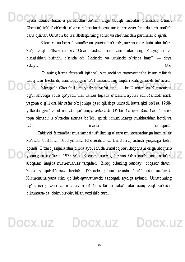 uyida   doimo   bazm-u   jamshidlar   bo‘lar,   unga   taniqli   insonlar   (masalan,   Charli
Chaplin)   taklif  etilardi;   o‘zaro  suhbatlarda   esa   san at   mavzusi   haqida  uch  soatlabʼ
bahs qilinar, Uinston bo‘lsa Shekspirning sonet va she rlaridan parchalar o‘qirdi.	
ʼ
                    Klementina ham farzandlarini yaxshi ko‘rardi, ammo otasi kabi ular bilan
ko‘p   vaqt   o‘tkazmas   edi.“Onam   uchun   har   doim   otamning   ehtiyojlari   va
qiziqishlari   birinchi   o‘rinda   edi.   Ikkinchi   va   uchinchi   o‘rinda   ham”,   —   deya
eslaydi   Mer
                   Oilaning kenja farzandi  iqtidorli yozuvchi  va saxovatpesha  inson sifatida
uzoq umr kechirdi, ammo qolgan to‘rt farzandning taqdiri kutilganidek bo‘lmadi.
                     Marigold Cherchill uch yoshida vafot etadi — bu Uinston va Klementina
og‘ir ahvolga solib qo‘yadi, ular ushbu fojiada o‘zlarini ayblar edi. Rendolf ismli
yagona o‘g‘li esa bir safar o‘z joniga qasd qilishga urinadi, katta qizi bo‘lsa, 1960-
yillarda   giyohvand   modda   qurboniga   aylanadi.   O‘rtancha   qizi   Sara   ham   baxtini
topa   olmadi:   u   o‘rtacha   aktrisa   bo‘ldi,   spirtli   ichimliklarga   mukkasidan   ketdi   va
uch   marta   oilaqurdi.
          Tabiiyki farzandlar muammosi juftlikning o‘zaro munosabatlariga ham ta sir	
ʼ
ko‘rsata   boshladi.   1930-yillarda   Klementina   va   Uinston   ajrashish   yoqasiga   kelib
qoladi. O‘zaro janjallardan birida ayol ichida ismaloq bor likopchani eriga uloqtirib
yuborgani   ma lum.   1935-yilda   Klementinaning   Terens   Filip   ismli   rassom   bilan	
ʼ
aloqalari   haqida   mish-mishlar   tarqaladi.   Biroq   oilaning   bunday   “beqaror   davri”
katta   yo‘qotishlarsiz   kechdi.   Ikkinchi   jahon   urushi   boshlanish   arafasida
Klementina yana erini qo‘llab-quvvatlovchi sadoqatli ayolga aylandi. Uinstonning
tig‘iz   ish   jadvali   va   muntazam   ishchi   safarlari   sabab   ular   uzoq   vaqt   ko‘risha
olishmasa-da, doim bir-biri bilan yozishib turdi.
15 