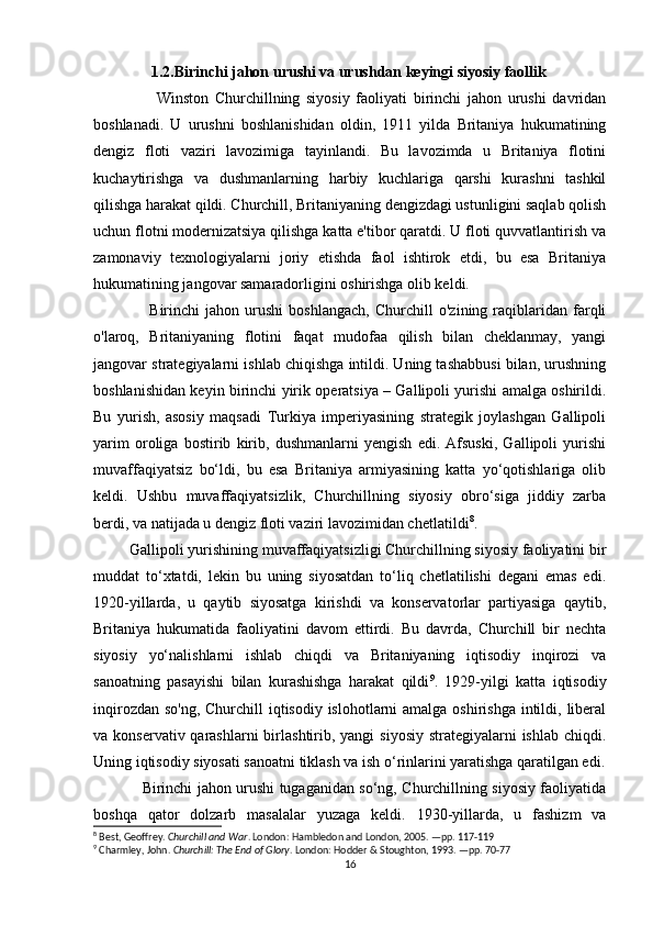                 1.2.Birinchi jahon urushi va urushdan keyingi siyosiy faollik
                    Winston   Churchillning   siyosiy   faoliyati   birinchi   jahon   urushi   davridan
boshlanadi.   U   urushni   boshlanishidan   oldin,   1911   yilda   Britaniya   hukumatining
dengiz   floti   vaziri   lavozimiga   tayinlandi.   Bu   lavozimda   u   Britaniya   flotini
kuchaytirishga   va   dushmanlarning   harbiy   kuchlariga   qarshi   kurashni   tashkil
qilishga harakat qildi. Churchill, Britaniyaning dengizdagi ustunligini saqlab qolish
uchun flotni modernizatsiya qilishga katta e'tibor qaratdi. U floti quvvatlantirish va
zamonaviy   texnologiyalarni   joriy   etishda   faol   ishtirok   etdi,   bu   esa   Britaniya
hukumatining jangovar samaradorligini oshirishga olib keldi.
                    Birinchi   jahon   urushi   boshlangach,   Churchill   o'zining   raqiblaridan   farqli
o'laroq,   Britaniyaning   flotini   faqat   mudofaa   qilish   bilan   cheklanmay,   yangi
jangovar strategiyalarni ishlab chiqishga intildi. Uning tashabbusi bilan, urushning
boshlanishidan keyin birinchi yirik operatsiya – Gallipoli yurishi amalga oshirildi.
Bu   yurish,   asosiy   maqsadi   Turkiya   imperiyasining   strategik   joylashgan   Gallipoli
yarim   oroliga   bostirib   kirib,   dushmanlarni   yengish   edi.   Afsuski,   Gallipoli   yurishi
muvaffaqiyatsiz   bo‘ldi,   bu   esa   Britaniya   armiyasining   katta   yo‘qotishlariga   olib
keldi.   Ushbu   muvaffaqiyatsizlik,   Churchillning   siyosiy   obro‘siga   jiddiy   zarba
berdi, va natijada u dengiz floti vaziri lavozimidan chetlatildi 8
.
          Gallipoli yurishining muvaffaqiyatsizligi Churchillning siyosiy faoliyatini bir
muddat   to‘xtatdi,   lekin   bu   uning   siyosatdan   to‘liq   chetlatilishi   degani   emas   edi.
1920-yillarda,   u   qaytib   siyosatga   kirishdi   va   konservatorlar   partiyasiga   qaytib,
Britaniya   hukumatida   faoliyatini   davom   ettirdi.   Bu   davrda,   Churchill   bir   nechta
siyosiy   yo‘nalishlarni   ishlab   chiqdi   va   Britaniyaning   iqtisodiy   inqirozi   va
sanoatning   pasayishi   bilan   kurashishga   harakat   qildi 9
.   1929-yilgi   katta   iqtisodiy
inqirozdan so'ng, Churchill  iqtisodiy islohotlarni  amalga oshirishga  intildi, liberal
va konservativ qarashlarni  birlashtirib, yangi  siyosiy  strategiyalarni  ishlab  chiqdi.
Uning iqtisodiy siyosati sanoatni tiklash va ish o‘rinlarini yaratishga qaratilgan edi.
                    Birinchi jahon urushi tugaganidan so‘ng, Churchillning siyosiy faoliyatida
boshqa   qator   dolzarb   masalalar   yuzaga   keldi.   1930-yillarda,   u   fashizm   va
8
 Best, Geoffrey.  Churchill and War . London: Hambledon and London, 2005. —pp. 117-119
9
 Charmley, John.  Churchill: The End of Glory . London: Hodder & Stoughton, 1993. —pp. 70-77
16 