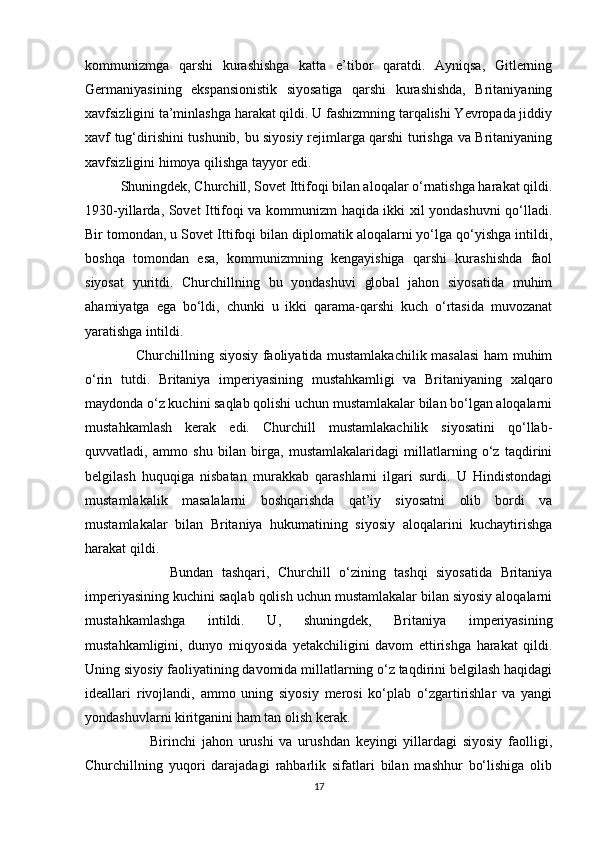 kommunizmga   qarshi   kurashishga   katta   e’tibor   qaratdi.   Ayniqsa,   Gitlerning
Germaniyasining   ekspansionistik   siyosatiga   qarshi   kurashishda,   Britaniyaning
xavfsizligini ta’minlashga harakat qildi. U fashizmning tarqalishi Yevropada jiddiy
xavf tug‘dirishini tushunib, bu siyosiy rejimlarga qarshi turishga va Britaniyaning
xavfsizligini himoya qilishga tayyor edi.
           Shuningdek, Churchill, Sovet Ittifoqi bilan aloqalar o‘rnatishga harakat qildi.
1930-yillarda, Sovet Ittifoqi va kommunizm haqida ikki xil yondashuvni qo‘lladi.
Bir tomondan, u Sovet Ittifoqi bilan diplomatik aloqalarni yo‘lga qo‘yishga intildi,
boshqa   tomondan   esa,   kommunizmning   kengayishiga   qarshi   kurashishda   faol
siyosat   yuritdi.   Churchillning   bu   yondashuvi   global   jahon   siyosatida   muhim
ahamiyatga   ega   bo‘ldi,   chunki   u   ikki   qarama-qarshi   kuch   o‘rtasida   muvozanat
yaratishga intildi.
                      Churchillning siyosiy faoliyatida mustamlakachilik masalasi  ham muhim
o‘rin   tutdi.   Britaniya   imperiyasining   mustahkamligi   va   Britaniyaning   xalqaro
maydonda o‘z kuchini saqlab qolishi uchun mustamlakalar bilan bo‘lgan aloqalarni
mustahkamlash   kerak   edi.   Churchill   mustamlakachilik   siyosatini   qo‘llab-
quvvatladi,   ammo   shu   bilan   birga,   mustamlakalaridagi   millatlarning   o‘z   taqdirini
belgilash   huquqiga   nisbatan   murakkab   qarashlarni   ilgari   surdi.   U   Hindistondagi
mustamlakalik   masalalarni   boshqarishda   qat’iy   siyosatni   olib   bordi   va
mustamlakalar   bilan   Britaniya   hukumatining   siyosiy   aloqalarini   kuchaytirishga
harakat qildi.
                    Bundan   tashqari,   Churchill   o‘zining   tashqi   siyosatida   Britaniya
imperiyasining kuchini saqlab qolish uchun mustamlakalar bilan siyosiy aloqalarni
mustahkamlashga   intildi.   U,   shuningdek,   Britaniya   imperiyasining
mustahkamligini,   dunyo   miqyosida   yetakchiligini   davom   ettirishga   harakat   qildi.
Uning siyosiy faoliyatining davomida millatlarning o‘z taqdirini belgilash haqidagi
ideallari   rivojlandi,   ammo   uning   siyosiy   merosi   ko‘plab   o‘zgartirishlar   va   yangi
yondashuvlarni kiritganini ham tan olish kerak.
                      Birinchi   jahon   urushi   va   urushdan   keyingi   yillardagi   siyosiy   faolligi,
Churchillning   yuqori   darajadagi   rahbarlik   sifatlari   bilan   mashhur   bo‘lishiga   olib
17 