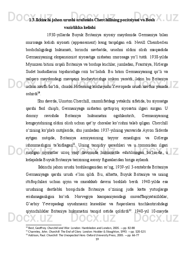     1.3.Ikkinchi jahon urushi arafasida Cherchillning pozitsiyasi va Bosh  
                                    vazirlikka kelishi
                    1930-yillarda   Buyuk   Britaniya   siyosiy   maydonida   Germaniya   bilan
murosaga   kelish   siyosati   (appeasement)   keng   tarqalgan   edi.   Nevill   Chemberlen
boshchiligidagi   hukumati,   birinchi   navbatda,   urushni   oldini   olish   maqsadida
Germaniyaning   ekspansionist   siyosatiga   nisbatan   murosaga   yo‘l   tutdi.   1938-yilda
Myunxen bitimi orqali Britaniya va boshqa kuchlar, jumladan, Frantsiya, Hitlerga
Sudet   hududlarini   topshirishga   rozi   bo‘lishdi.   Bu   bitim   Germaniyaning   qo‘li   va
xalqaro   maydondagi   mavqeini   kuchaytirishga   imkon   yaratdi,   lekin   bu   Britaniya
uchun xavfli bo‘ldi, chunki Hitlerning kuchayishi Yevropada urush xavfini yanada
oshirdi 10
.
          Shu davrda, Uinston Cherchill, muxolifatdagi yetakchi sifatida, bu siyosatga
qarshi   faol   chiqib,   Germaniyaga   nisbatan   qattiqroq   siyosatni   ilgari   surgan.   U
doimiy   ravishda   Britaniya   hukumatini   ogohlantirib,   Germaniyaning
kengayishining oldini olish uchun qat’iy choralar ko‘rishni talab qilgan. Cherchill
o‘zining   ko‘plab   nutqlarida,  shu   jumladan   1937-yilning   yanvarida   Ayron  Siderda
aytgan   nutqida,   Britaniya   armiyasining   tayyor   emasligini   va   Gitlerga
ishonmasligini   ta’kidlagan 11
.   Uning   tanqidiy   qarashlari   va   u   tomonidan   ilgari
surilgan   siyosatlar   uzoq   vaqt   davomida   hukumatda   eshitilmagan   bo‘lsa-da,   u
kelajakda Buyuk Britaniya tarixining asosiy figuralaridan biriga aylandi.
          Ikkinchi jahon urushi boshlanganidan so‘ng, 1939-yil 3-sentabrda Britaniya
Germaniyaga   qarshi   urush   e’lon   qildi.   Bu,   albatta,   Buyuk   Britaniya   va   uning
ittifoqchilari   uchun   qiyin   va   murakkab   davrni   boshlab   berdi.   1940-yilda   esa
urushning   dastlabki   bosqichida   Britaniya   o‘zining   juda   katta   yutuqlarga
erishmaganligini   ko‘rdi.   Norvegiya   kampaniyasidagi   muvaffaqiyatsizliklar,
G‘arbiy   Yevropadagi   uyushmasiz   kurashlar   va   fuqarolarni   tinchlantirishdagi
qiyinchiliklar   Britaniya   hukumatini   tanqid   ostida   qoldirdi 12
.   1940-yil   10-mayda
10
 Best, Geoffrey.  Churchill and War . London: Hambledon and London, 2005. —pp. 82-88
11
 Charmley, John.  Churchill: The End of Glory . London: Hodder & Stoughton, 1993. —pp. 120-125
12
 Addison, Paul.  Churchill: The Unexpected Hero . Oxford University Press, 2005. —pp. 66-77
19 