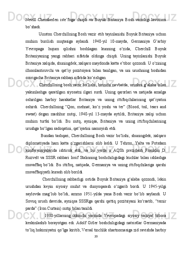 Nevill   Chemberlen   iste’foga   chiqdi   va   Buyuk   Britaniya   Bosh   vazirligi   lavozimi
bo‘shadi.
                   Uinston Cherchillning Bosh vazir etib tayinlanishi Buyuk Britaniya uchun
muhim   burilish   nuqtasiga   aylandi.   1940-yil   10-mayda,   Germaniya   G‘arbiy
Yevropaga   hujum   qilishni   boshlagan   kunning   o‘zida,   Cherchill   Buyuk
Britaniyaning   yangi   rahbari   sifatida   oldinga   chiqdi.   Uning   tayinlanishi   Buyuk
Britaniya xalqida, shuningdek, xalqaro maydonda katta e’tibor qozondi. U o‘zining
ilhomlantiruvchi   va   qat’iy   pozitsiyasi   bilan   tanilgan,   va   uni   urushning   boshidan
oxirigacha Britaniya rahbari sifatida ko‘rishgan.
                   Cherchillning bosh vazir bo‘lishi, birinchi navbatda, urushni g‘alaba bilan
yakunlashga   qaratilgan   siyosatni   ilgari   surdi.   Uning   qarorlari   va   natijada   amalga
oshirilgan   harbiy   harakatlar   Britaniya   va   uning   ittifoqchilarining   qat’iyatini
oshirdi.   Cherchillning   “Qon,   mehnat,   ko‘z   yoshi   va   ter”   (Blood,   toil,   tears   and
sweat)   degan   mashhur   nutqi,   1940-yil   13-mayda   aytildi,   Britaniya   xalqi   uchun
muhim   turtki   bo‘ldi.   Bu   nutq,   ayniqsa,   Britaniya   va   uning   ittifoqchilarining
urushga bo‘lgan sadoqatini, qat’iyatini namoyish etdi.
                    Bundan   tashqari,   Cherchillning  Bosh   vazir   bo‘lishi,   shuningdek,   xalqaro
diplomatiyada   ham   katta   o‘zgarishlarni   olib   keldi.   U   Tehron,   Yalta   va   Potsdam
konferensiyalarida   ishtirok   etdi,   va   bu   yerda   u   AQSh   prezidenti   Franklin   D.
Ruzvelt   va   SSSR   rahbari   Iosif   Stalinning   boshchiligidagi   kuchlar   bilan   ishlashga
muvaffaq   bo‘ldi.   Bu   ittifoq,   natijada,   Germaniya   va   uning   ittifoqchilariga   qarshi
muvaffaqiyatli kurash olib borildi.
                    Cherchillning   rahbarligi   ostida   Buyuk   Britaniya   g‘alaba   qozondi,   lekin
urushdan   keyin   siyosiy   muhit   va   dunyoqarash   o‘zgarib   bordi.   U   1945-yilgi
saylovda   mag‘lub   bo‘ldi,   ammo   1951-yilda   yana   Bosh   vazir   bo‘lib   saylandi.   U
Sovuq   urush   davrida,   ayniqsa   SSSRga   qarshi   qattiq   pozitsiyani   ko‘rsatib,   “temir
parda” (Iron Curtain) nutqi bilan tanildi.
                    1930-yillarning   ikkinchi   yarmida   Yevropadagi   siyosiy   vaziyat   tobora
keskinlashib   borayotgan   edi.   Adolf   Gitler   boshchiligidagi   natsistlar   Germaniyada
to‘liq hokimiyatni qo‘lga kiritib, Versal tinchlik shartnomasiga zid ravishda harbiy
20 