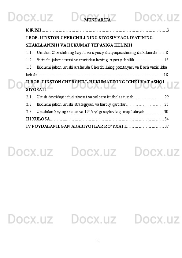 MUNDARIJA
KIRISH……………………………………………………………………………. 3
I BOB. UINSTON CHERCHILLNING SIYOSIY FAOLIYATINING 
SHAKLLANISHI VA HUKUMAT TEPASIGA KELISHI
1.1. Uinston Cherchilning hayoti va siyosiy dunyoqarashining shakllanishi……8
1.2.    Birinchi jahon urushi va urushdan keyingi siyosiy faollik…………………15
1.3.    Ikkinchi jahon urushi arafasida Cherchillning pozitsiyasi va Bosh vazirlikka 
kelishi…………………………………..…………………………………………18
II BOB. UINSTON CHERCHILL HUKUMATINING ICHKI VA TASHQI 
SIYOSATI
2.1.      Urush davridagi ichki siyosat va xalqaro ittifoqlar tuzish………………….22
2.2.    Ikkinchi jahon urushi strategiyasi va harbiy qarorlar………………………25
2.3.    Urushdan keying rejalar va 1945-yilgi saylovdagi mag’lubiyati…………..30
III XULOSA………...…………………………………………………………… 34
IV FOYDALANILGAN ADABIYOTLAR RO’YXATI……………………… 37
3 
