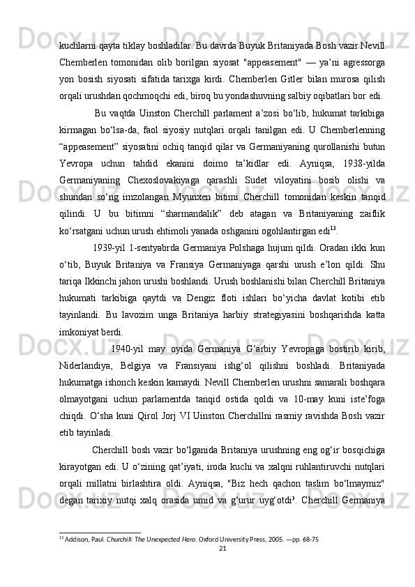 kuchlarni qayta tiklay boshladilar. Bu davrda Buyuk Britaniyada Bosh vazir Nevill
Chemberlen   tomonidan   olib   borilgan   siyosat   "appeasement"   —   ya’ni   agressorga
yon   bosish   siyosati   sifatida   tarixga   kirdi.   Chemberlen   Gitler   bilan   murosa   qilish
orqali urushdan qochmoqchi edi, biroq bu yondashuvning salbiy oqibatlari bor edi.
                    Bu   vaqtda   Uinston   Cherchill   parlament   a’zosi   bo‘lib,   hukumat   tarkibiga
kirmagan   bo‘lsa-da,   faol   siyosiy   nutqlari   orqali   tanilgan   edi.   U   Chemberlenning
“appeasement”  siyosatini  ochiq tanqid qilar va Germaniyaning qurollanishi  butun
Yevropa   uchun   tahdid   ekanini   doimo   ta’kidlar   edi.   Ayniqsa,   1938-yilda
Germaniyaning   Chexoslovakiyaga   qarashli   Sudet   viloyatini   bosib   olishi   va
shundan   so‘ng   imzolangan   Myunxen   bitimi   Cherchill   tomonidan   keskin   tanqid
qilindi.   U   bu   bitimni   “sharmandalik”   deb   atagan   va   Britaniyaning   zaiflik
ko‘rsatgani uchun urush ehtimoli yanada oshganini ogohlantirgan edi 13
.
                   1939-yil 1-sentyabrda Germaniya Polshaga hujum qildi. Oradan ikki kun
o‘tib,   Buyuk   Britaniya   va   Fransiya   Germaniyaga   qarshi   urush   e’lon   qildi.   Shu
tariqa Ikkinchi jahon urushi boshlandi. Urush boshlanishi bilan Cherchill Britaniya
hukumati   tarkibiga   qaytdi   va   Dengiz   floti   ishlari   bo‘yicha   davlat   kotibi   etib
tayinlandi.   Bu   lavozim   unga   Britaniya   harbiy   strategiyasini   boshqarishda   katta
imkoniyat berdi.
                    1940-yil   may   oyida   Germaniya   G‘arbiy   Yevropaga   bostirib   kirib,
Niderlandiya,   Belgiya   va   Fransiyani   ishg‘ol   qilishni   boshladi.   Britaniyada
hukumatga ishonch keskin kamaydi. Nevill Chemberlen urushni samarali boshqara
olmayotgani   uchun   parlamentda   tanqid   ostida   qoldi   va   10-may   kuni   iste’foga
chiqdi.  O‘sha   kuni   Qirol   Jorj   VI   Uinston   Cherchillni   rasmiy   ravishda   Bosh   vazir
etib tayinladi.
                   Cherchill bosh vazir bo‘lganida Britaniya urushning eng og‘ir bosqichiga
kirayotgan  edi. U o‘zining qat’iyati, iroda  kuchi  va xalqni  ruhlantiruvchi  nutqlari
orqali   millatni   birlashtira   oldi.   Ayniqsa,   "Biz   hech   qachon   taslim   bo‘lmaymiz"
degan   tarixiy   nutqi   xalq   orasida   umid   va   g‘urur   uyg‘otdi³.   Cherchill   Germaniya
13
 Addison, Paul.  Churchill: The Unexpected Hero . Oxford University Press, 2005. —pp. 68-75
21 