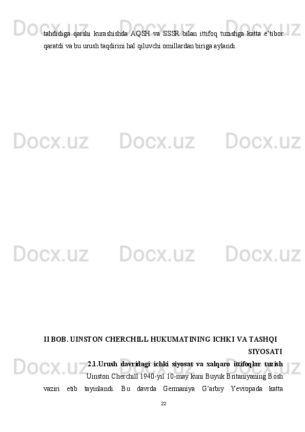 tahdidiga   qarshi   kurashishda   AQSH   va   SSSR   bilan   ittifoq   tuzishga   katta   e’tibor
qaratdi va bu urush taqdirini hal qiluvchi omillardan biriga aylandi.
          
          
II BOB. UINSTON CHERCHILL HUKUMATINING ICHKI VA TASHQI    
                                                                                                  SIYOSATI
                          2.1.Urush   davridagi   ichki   siyosat   va   xalqaro   ittifoqlar   tuzish
                       Uinston Cherchill 1940-yil 10-may kuni Buyuk Britaniyaning Bosh
vaziri   etib   tayinlandi.   Bu   davrda   Germaniya   G‘arbiy   Yevropada   katta
22 