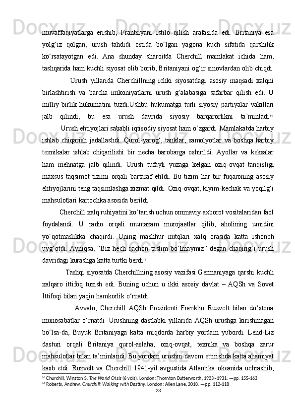 muvaffaqiyatlarga   erishib,   Frantsiyani   istilo   qilish   arafasida   edi.   Britaniya   esa
yolg‘iz   qolgan,   urush   tahdidi   ostida   bo‘lgan   yagona   kuch   sifatida   qarshilik
ko‘rsatayotgan   edi.   Ana   shunday   sharoitda   Cherchill   mamlakat   ichida   ham,
tashqarida ham kuchli siyosat olib borib, Britaniyani og‘ir sinovlardan olib chiqdi.
                  Urush   yillarida   Cherchillning   ichki   siyosatdagi   asosiy   maqsadi   xalqni
birlashtirish   va   barcha   imkoniyatlarni   urush   g‘alabasiga   safarbar   qilish   edi.   U
milliy   birlik   hukumatini   tuzdi.Ushbu   hukumatga   turli   siyosiy   partiyalar   vakillari
jalb   qilindi,   bu   esa   urush   davrida   siyosiy   barqarorlikni   ta’minladi 14
.
          Urush ehtiyojlari sababli iqtisodiy siyosat ham o‘zgardi. Mamlakatda harbiy
ishlab   chiqarish   jadallashdi.   Qurol-yarog‘,   tanklar,   samolyotlar   va   boshqa   harbiy
texnikalar   ishlab   chiqarilishi   bir   necha   barobarga   oshirildi.   Ayollar   va   keksalar
ham   mehnatga   jalb   qilindi.   Urush   tufayli   yuzaga   kelgan   oziq-ovqat   tanqisligi
maxsus   taqsimot   tizimi   orqali   bartaraf   etildi.   Bu   tizim   har   bir   fuqaroning   asosiy
ehtiyojlarini teng taqsimlashga xizmat qildi. Oziq-ovqat, kiyim-kechak va yoqilg‘i
mahsulotlari kartochka asosida berildi.
          Cherchill xalq ruhiyatini ko‘tarish uchun ommaviy axborot vositalaridan faol
foydalandi.   U   radio   orqali   muntazam   murojaatlar   qilib,   aholining   umidini
yo‘qotmaslikka   chaqirdi.   Uning   mashhur   nutqlari   xalq   orasida   katta   ishonch
uyg‘otdi.   Ayniqsa,   “Biz   hech   qachon   taslim   bo‘lmaymiz”   degan   chaqirig‘i   urush
davridagi kurashga katta turtki berdi 15
.
                     Tashqi siyosatda Cherchillning asosiy vazifasi Germaniyaga qarshi kuchli
xalqaro   ittifoq   tuzish   edi.   Buning   uchun   u   ikki   asosiy   davlat   –   AQSh   va   Sovet
Ittifoqi bilan yaqin hamkorlik o‘rnatdi.
                    Avvalo,   Cherchill   AQSh   Prezidenti   Franklin   Ruzvelt   bilan   do‘stona
munosabatlar   o‘rnatdi.   Urushning   dastlabki   yillarida   AQSh   urushga   kirishmagan
bo‘lsa-da,   Buyuk   Britaniyaga   katta   miqdorda   harbiy   yordam   yubordi.   Lend-Liz
dasturi   orqali   Britaniya   qurol-aslaha,   oziq-ovqat,   texnika   va   boshqa   zarur
mahsulotlar bilan ta’minlandi. Bu yordam urushni davom ettirishda katta ahamiyat
kasb   etdi.   Ruzvelt   va   Cherchill   1941-yil   avgustida   Atlantika   okeanida   uchrashib,
14
  Churchill, Winston S.   The World Crisis  (6 vols). London: Thornton Butterworth, 1923–1931. —pp. 155-163
15
  Roberts, Andrew.   Churchill: Walking with Destiny . London: Allen Lane, 2018. —pp. 112-118
23 