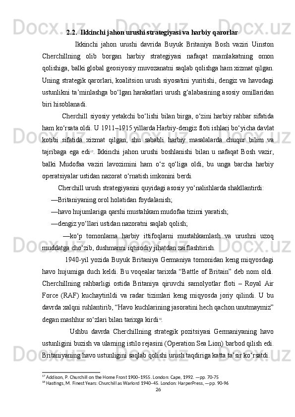                2.2.  Ikkinchi jahon urushi strategiyasi va harbiy qarorlar
                    Ikkinchi   jahon   urushi   davrida   Buyuk   Britaniya   Bosh   vaziri   Uinston
Cherchillning   olib   borgan   harbiy   strategiyasi   nafaqat   mamlakatning   omon
qolishiga, balki global geosiyosiy muvozanatni saqlab qolishga ham xizmat qilgan.
Uning strategik qarorlari, koalitsion urush siyosatini yuritishi, dengiz va havodagi
ustunlikni ta’minlashga bo‘lgan harakatlari urush g‘alabasining asosiy omillaridan
biri hisoblanadi.
                 Cherchill siyosiy yetakchi bo‘lishi bilan birga, o‘zini harbiy rahbar sifatida
ham ko‘rsata oldi. U 1911–1915 yillarda Harbiy-dengiz floti ishlari bo‘yicha davlat
kotibi   sifatida   xizmat   qilgan,   shu   sababli   harbiy   masalalarda   chuqur   bilim   va
tajribaga   ega   edi 17
.   Ikkinchi   jahon   urushi   boshlanishi   bilan   u   nafaqat   Bosh   vazir,
balki   Mudofaa   vaziri   lavozimini   ham   o‘z   qo‘liga   oldi,   bu   unga   barcha   harbiy
operatsiyalar ustidan nazorat o‘rnatish imkonini berdi.
         Cherchill urush strategiyasini quyidagi asosiy yo‘nalishlarda shakllantirdi: 
     —Britaniyaning orol holatidan foydalanish; 
     —havo hujumlariga qarshi mustahkam mudofaa tizimi yaratish; 
     —dengiz yo‘llari ustidan nazoratni saqlab qolish; 
          —ko‘p   tomonlama   harbiy   ittifoqlarni   mustahkamlash   va   urushni   uzoq
muddatga cho‘zib, dushmanni iqtisodiy jihatdan zaiflashtirish.
                   1940-yil yozida Buyuk Britaniya Germaniya tomonidan keng miqyosdagi
havo hujumiga duch keldi. Bu voqealar tarixda “Battle of  Britain” deb nom  oldi.
Cherchillning   rahbarligi   ostida   Britaniya   qiruvchi   samolyotlar   floti   –   Royal   Air
Force   (RAF)   kuchaytirildi   va   radar   tizimlari   keng   miqyosda   joriy   qilindi.   U   bu
davrda xalqni ruhlantirib, “Havo kuchlarining jasoratini hech qachon unutmaymiz”
degan mashhur so‘zlari bilan tarixga kirdi 18
.
                  Ushbu   davrda   Cherchillning   strategik   pozitsiyasi   Germaniyaning   havo
ustunligini buzish va ularning istilo rejasini (Operation Sea Lion) barbod qilish edi.
Britaniyaning havo ustunligini saqlab qolishi urush taqdiriga katta ta’sir ko‘rsatdi.
17
 Addison, P. Churchill on the Home Front 1900–1955. London: Cape, 1992. —pp. 70-75
18
 Hastings, M. Finest Years: Churchill as Warlord 1940–45. London: HarperPress, —pp. 90-96
26 