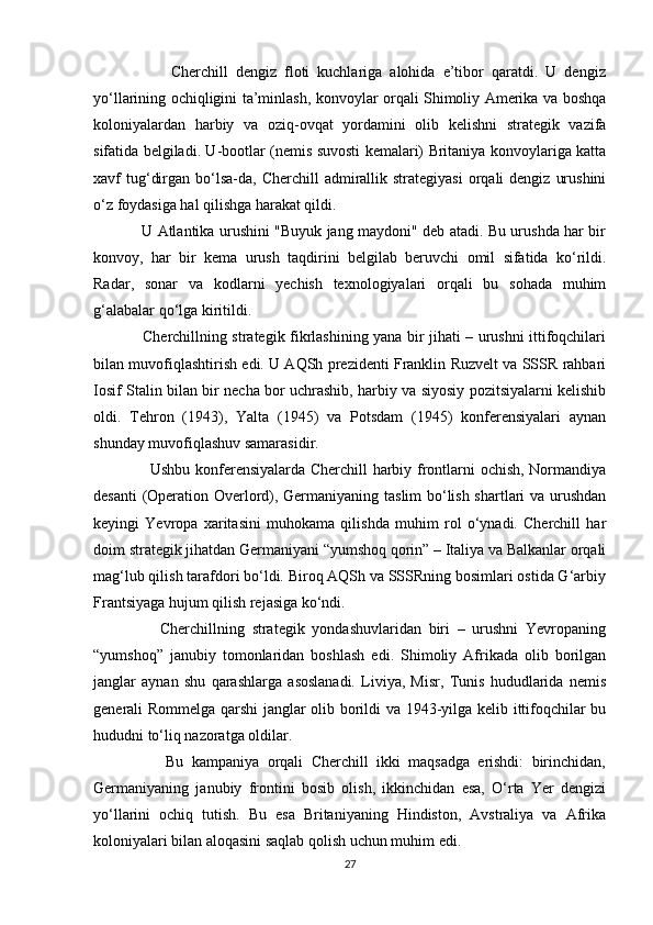                     Cherchill   dengiz   floti   kuchlariga   alohida   e’tibor   qaratdi.   U   dengiz
yo‘llarining ochiqligini ta’minlash, konvoylar orqali Shimoliy Amerika va boshqa
koloniyalardan   harbiy   va   oziq-ovqat   yordamini   olib   kelishni   strategik   vazifa
sifatida belgiladi. U-bootlar (nemis suvosti kemalari) Britaniya konvoylariga katta
xavf  tug‘dirgan  bo‘lsa-da,  Cherchill   admirallik  strategiyasi   orqali  dengiz  urushini
o‘z foydasiga hal qilishga harakat qildi.
                   U Atlantika urushini "Buyuk jang maydoni" deb atadi. Bu urushda har bir
konvoy,   har   bir   kema   urush   taqdirini   belgilab   beruvchi   omil   sifatida   ko‘rildi.
Radar,   sonar   va   kodlarni   yechish   texnologiyalari   orqali   bu   sohada   muhim
g‘alabalar qo‘lga kiritildi.
                   Cherchillning strategik fikrlashining yana bir jihati – urushni ittifoqchilari
bilan muvofiqlashtirish edi. U AQSh prezidenti Franklin Ruzvelt va SSSR rahbari
Iosif Stalin bilan bir necha bor uchrashib, harbiy va siyosiy pozitsiyalarni kelishib
oldi.   Tehron   (1943),   Yalta   (1945)   va   Potsdam   (1945)   konferensiyalari   aynan
shunday muvofiqlashuv samarasidir.
                     Ushbu konferensiyalarda Cherchill harbiy frontlarni ochish, Normandiya
desanti (Operation Overlord), Germaniyaning taslim bo‘lish shartlari va urushdan
keyingi   Yevropa   xaritasini   muhokama   qilishda   muhim   rol   o‘ynadi.   Cherchill   har
doim strategik jihatdan Germaniyani “yumshoq qorin” – Italiya va Balkanlar orqali
mag‘lub qilish tarafdori bo‘ldi. Biroq AQSh va SSSRning bosimlari ostida G‘arbiy
Frantsiyaga hujum qilish rejasiga ko‘ndi.
                  Cherchillning   strategik   yondashuvlaridan   biri   –   urushni   Yevropaning
“yumshoq”   janubiy   tomonlaridan   boshlash   edi.   Shimoliy   Afrikada   olib   borilgan
janglar   aynan   shu   qarashlarga   asoslanadi.   Liviya,   Misr,   Tunis   hududlarida   nemis
generali Rommelga qarshi janglar olib borildi va 1943-yilga kelib ittifoqchilar bu
hududni to‘liq nazoratga oldilar.
                  Bu   kampaniya   orqali   Cherchill   ikki   maqsadga   erishdi:   birinchidan,
Germaniyaning   janubiy   frontini   bosib   olish,   ikkinchidan   esa,   O‘rta   Yer   dengizi
yo‘llarini   ochiq   tutish.   Bu   esa   Britaniyaning   Hindiston,   Avstraliya   va   Afrika
koloniyalari bilan aloqasini saqlab qolish uchun muhim edi.
27 
