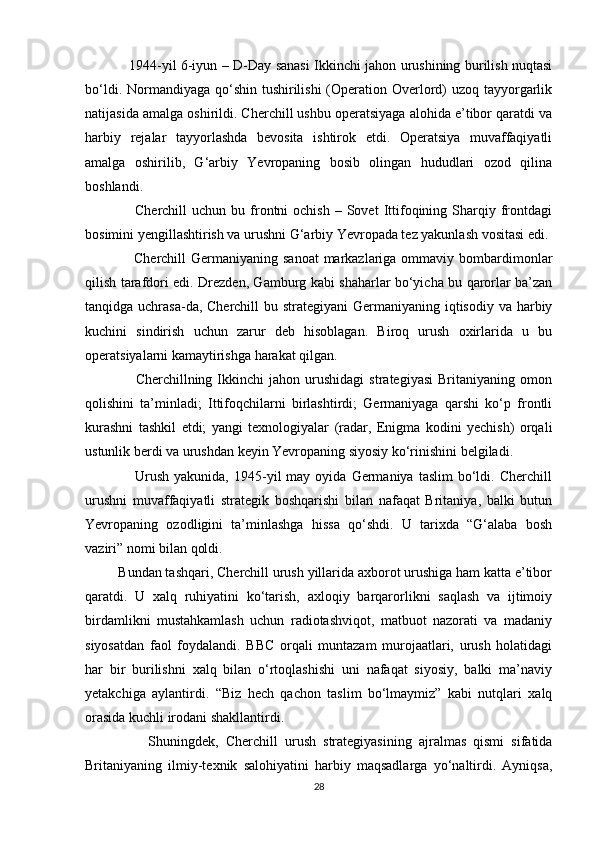                    1944-yil 6-iyun – D-Day sanasi Ikkinchi jahon urushining burilish nuqtasi
bo‘ldi. Normandiyaga qo‘shin tushirilishi  (Operation Overlord)  uzoq tayyorgarlik
natijasida amalga oshirildi. Cherchill ushbu operatsiyaga alohida e’tibor qaratdi va
harbiy   rejalar   tayyorlashda   bevosita   ishtirok   etdi.   Operatsiya   muvaffaqiyatli
amalga   oshirilib,   G‘arbiy   Yevropaning   bosib   olingan   hududlari   ozod   qilina
boshlandi.
                    Cherchill   uchun  bu  frontni  ochish   –  Sovet   Ittifoqining  Sharqiy  frontdagi
bosimini yengillashtirish va urushni G‘arbiy Yevropada tez yakunlash vositasi edi.
                   Cherchill  Germaniyaning sanoat  markazlariga ommaviy bombardimonlar
qilish tarafdori edi. Drezden, Gamburg kabi shaharlar bo‘yicha bu qarorlar ba’zan
tanqidga uchrasa-da, Cherchill  bu strategiyani  Germaniyaning iqtisodiy va harbiy
kuchini   sindirish   uchun   zarur   deb   hisoblagan.   Biroq   urush   oxirlarida   u   bu
operatsiyalarni kamaytirishga harakat qilgan.
                    Cherchillning  Ikkinchi   jahon   urushidagi   strategiyasi   Britaniyaning  omon
qolishini   ta’minladi;   Ittifoqchilarni   birlashtirdi;   Germaniyaga   qarshi   ko‘p   frontli
kurashni   tashkil   etdi;   yangi   texnologiyalar   (radar,   Enigma   kodini   yechish)   orqali
ustunlik berdi va urushdan keyin Yevropaning siyosiy ko‘rinishini belgiladi.
                    Urush   yakunida,  1945-yil   may  oyida  Germaniya  taslim  bo‘ldi.  Cherchill
urushni   muvaffaqiyatli   strategik   boshqarishi   bilan   nafaqat   Britaniya,   balki   butun
Yevropaning   ozodligini   ta’minlashga   hissa   qo‘shdi.   U   tarixda   “G‘alaba   bosh
vaziri” nomi bilan qoldi.
         Bundan tashqari, Cherchill urush yillarida axborot urushiga ham katta e’tibor
qaratdi.   U   xalq   ruhiyatini   ko‘tarish,   axloqiy   barqarorlikni   saqlash   va   ijtimoiy
birdamlikni   mustahkamlash   uchun   radiotashviqot,   matbuot   nazorati   va   madaniy
siyosatdan   faol   foydalandi.   BBC   orqali   muntazam   murojaatlari,   urush   holatidagi
har   bir   burilishni   xalq   bilan   o‘rtoqlashishi   uni   nafaqat   siyosiy,   balki   ma’naviy
yetakchiga   aylantirdi.   “Biz   hech   qachon   taslim   bo‘lmaymiz”   kabi   nutqlari   xalq
orasida kuchli irodani shakllantirdi.
                  Shuningdek,   Cherchill   urush   strategiyasining   ajralmas   qismi   sifatida
Britaniyaning   ilmiy-texnik   salohiyatini   harbiy   maqsadlarga   yo‘naltirdi.   Ayniqsa,
28 