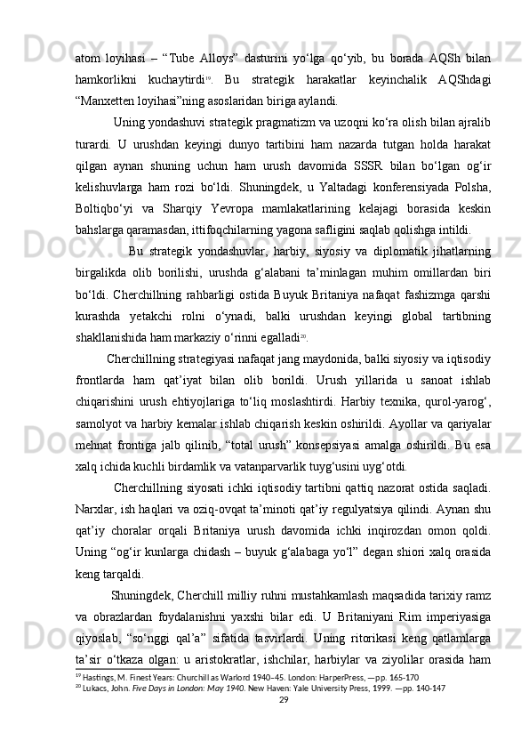 atom   loyihasi   –   “Tube   Alloys”   dasturini   yo‘lga   qo‘yib,   bu   borada   AQSh   bilan
hamkorlikni   kuchaytirdi 19
.   Bu   strategik   harakatlar   keyinchalik   AQShdagi
“Manxetten loyihasi”ning asoslaridan biriga aylandi.
               Uning yondashuvi strategik pragmatizm va uzoqni ko‘ra olish bilan ajralib
turardi.   U   urushdan   keyingi   dunyo   tartibini   ham   nazarda   tutgan   holda   harakat
qilgan   aynan   shuning   uchun   ham   urush   davomida   SSSR   bilan   bo‘lgan   og‘ir
kelishuvlarga   ham   rozi   bo‘ldi.   Shuningdek,   u   Yaltadagi   konferensiyada   Polsha,
Boltiqbo‘yi   va   Sharqiy   Yevropa   mamlakatlarining   kelajagi   borasida   keskin
bahslarga qaramasdan, ittifoqchilarning yagona safligini saqlab qolishga intildi.
                  Bu   strategik   yondashuvlar,   harbiy,   siyosiy   va   diplomatik   jihatlarning
birgalikda   olib   borilishi,   urushda   g‘alabani   ta’minlagan   muhim   omillardan   biri
bo‘ldi.   Cherchillning   rahbarligi   ostida   Buyuk   Britaniya   nafaqat   fashizmga   qarshi
kurashda   yetakchi   rolni   o‘ynadi,   balki   urushdan   keyingi   global   tartibning
shakllanishida ham markaziy o‘rinni egalladi 20
.
         Cherchillning strategiyasi nafaqat jang maydonida, balki siyosiy va iqtisodiy
frontlarda   ham   qat’iyat   bilan   olib   borildi.   Urush   yillarida   u   sanoat   ishlab
chiqarishini   urush   ehtiyojlariga   to‘liq   moslashtirdi.   Harbiy   texnika,   qurol-yarog‘,
samolyot va harbiy kemalar ishlab chiqarish keskin oshirildi. Ayollar va qariyalar
mehnat   frontiga   jalb   qilinib,   “total   urush”   konsepsiyasi   amalga   oshirildi.   Bu   esa
xalq ichida kuchli birdamlik va vatanparvarlik tuyg‘usini uyg‘otdi.
                 Cherchillning siyosati  ichki iqtisodiy tartibni qattiq nazorat ostida saqladi.
Narxlar, ish haqlari va oziq-ovqat ta’minoti qat’iy regulyatsiya qilindi. Aynan shu
qat’iy   choralar   orqali   Britaniya   urush   davomida   ichki   inqirozdan   omon   qoldi.
Uning “og‘ir kunlarga chidash – buyuk g‘alabaga yo‘l” degan shiori xalq orasida
keng tarqaldi.
                 Shuningdek, Cherchill milliy ruhni mustahkamlash maqsadida tarixiy ramz
va   obrazlardan   foydalanishni   yaxshi   bilar   edi.   U   Britaniyani   Rim   imperiyasiga
qiyoslab,   “so‘nggi   qal’a”   sifatida   tasvirlardi.   Uning   ritorikasi   keng   qatlamlarga
ta’sir   o‘tkaza   olgan:   u   aristokratlar,   ishchilar,   harbiylar   va   ziyolilar   orasida   ham
19
 Hastings, M. Finest Years: Churchill as Warlord 1940–45. London: HarperPress, —pp. 165-170
20
  Lukacs, John.   Five Days in London: May 1940 . New Haven: Yale University Press, 1999. —pp. 140-147
29 