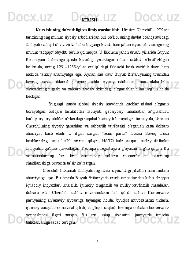                                                     KIRISH
         Kurs ishining dolzarbligi va ilmiy asoslanishi:   Uinston Cherchill – XX asr
tarixining eng muhim siyosiy arboblaridan biri bo‘lib, uning davlat boshqaruvidagi
faoliyati nafaqat o‘z davrida, balki bugungi kunda ham jahon siyosatshunosligining
muhim tadqiqot obyekti bo‘lib qolmoqda. U Ikkinchi jahon urushi yillarida Buyuk
Britaniyani   fashizmga   qarshi   kurashga   yetaklagan   rahbar   sifatida   e’tirof   etilgan
bo‘lsa-da,   uning   1951–1955-yillar   oralig‘idagi   ikkinchi   bosh   vazirlik   davri   ham
alohida   tarixiy   ahamiyatga   ega.   Aynan   shu   davr   Buyuk   Britaniyaning   urushdan
keyingi   qayta   tiklanish   jarayoni,   ichki   siyosiy   islohotlar,   mustamlakachilik
siyosatining   tugashi   va   xalqaro   siyosiy   tizimdagi   o‘zgarishlar   bilan   uyg‘un   holda
kechgan.
                    Bugungi   kunda   global   siyosiy   maydonda   kuchlar   nisbati   o‘zgarib
borayotgan,   xalqaro   tashkilotlar   faoliyati,   geosiyosiy   manfaatlar   to‘qnashuvi,
harbiy-siyosiy bloklar o‘rtasidagi raqobat kuchayib borayotgan bir paytda, Uinston
Cherchillning   siyosiy   qarashlari   va   rahbarlik   tajribasini   o‘rganish   katta   dolzarb
ahamiyat   kasb   etadi.   U   ilgari   surgan   “temir   parda”   iborasi   Sovuq   urush
boshlanishiga   asos   bo‘lib   xizmat   qilgan,   NATO   kabi   xalqaro   harbiy   ittifoqlar
faoliyatini qo‘llab-quvvatlagan, Yevropa integratsiyasi g‘oyasini targ‘ib qilgan. Bu
yo‘nalishlarning   har   biri   zamonaviy   xalqaro   munosabatlar   tizimining
shakllanishiga bevosita ta’sir ko‘rsatgan.
                    Cherchill   hukumati   faoliyatining   ichki   siyosatdagi   jihatlari   ham   muhim
ahamiyatga   ega.   Bu   davrda   Buyuk   Britaniyada   urush   oqibatlaridan   kelib   chiqqan
iqtisodiy   inqirozlar,   ishsizlik,   ijtimoiy   tengsizlik   va   milliy   xavfsizlik   masalalari
dolzarb   edi.   Cherchill   ushbu   muammolarni   hal   qilish   uchun   Konservativ
partiyaning   an’anaviy   siyosatiga   tayangan   holda,   byudjet   muvozanatini   tiklash,
ijtimoiy xarajatlarni nazorat qilish, sog‘liqni saqlash tizimiga nisbatan konservativ
yondashuvni   ilgari   surgan.   Bu   esa   uning   siyosatini   jamiyatda   turlicha
baholanishiga sabab bo‘lgan.
4 