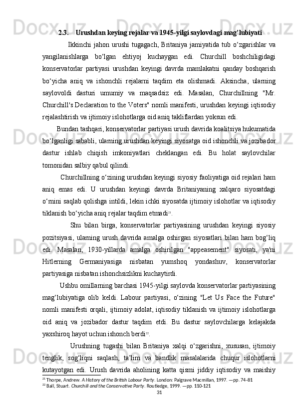          2.3.    Urushdan keying rejalar va 1945-yilgi saylovdagi mag’lubiyati
                    Ikkinchi   jahon   urushi   tugagach,   Britaniya   jamiyatida   tub   o‘zgarishlar   va
yangilanishlarga   bo‘lgan   ehtiyoj   kuchaygan   edi.   Churchill   boshchiligidagi
konservatorlar   partiyasi   urushdan   keyingi   davrda   mamlakatni   qanday   boshqarish
bo‘yicha   aniq   va   ishonchli   rejalarni   taqdim   eta   olishmadi.   Aksincha,   ularning
saylovoldi   dasturi   umumiy   va   maqsadsiz   edi.   Masalan,   Churchillning   "Mr.
Churchill's Declaration to the Voters" nomli manifesti, urushdan keyingi iqtisodiy
rejalashtirish va ijtimoiy islohotlarga oid aniq takliflardan yoksun edi.
         Bundan tashqari, konservatorlar partiyasi urush davrida koalitsiya hukumatida
bo‘lganligi sababli, ularning urushdan keyingi siyosatga oid ishonchli va jozibador
dastur   ishlab   chiqish   imkoniyatlari   cheklangan   edi.   Bu   holat   saylovchilar
tomonidan salbiy qabul qilindi.
          Churchillning o‘zining urushdan keyingi siyosiy faoliyatiga oid rejalari ham
aniq   emas   edi.   U   urushdan   keyingi   davrda   Britaniyaning   xalqaro   siyosatdagi
o‘rnini saqlab qolishga intildi, lekin ichki siyosatda ijtimoiy islohotlar va iqtisodiy
tiklanish bo‘yicha aniq rejalar taqdim etmadi 21
.
                  Shu   bilan   birga,   konservatorlar   partiyasining   urushdan   keyingi   siyosiy
pozitsiyasi,   ularning   urush   davrida   amalga   oshirgan   siyosatlari   bilan   ham   bog‘liq
edi.   Masalan,   1930-yillarda   amalga   oshirilgan   "appeasement"   siyosati,   ya'ni
Hitlerning   Germaniyasiga   nisbatan   yumshoq   yondashuv,   konservatorlar
partiyasiga nisbatan ishonchsizlikni kuchaytirdi.
          Ushbu omillarning barchasi 1945-yilgi saylovda konservatorlar partiyasining
mag‘lubiyatiga   olib   keldi.   Labour   partiyasi,   o‘zining   "Let   Us   Face   the   Future"
nomli manifesti  orqali, ijtimoiy adolat, iqtisodiy tiklanish va ijtimoiy islohotlarga
oid   aniq   va   jozibador   dastur   taqdim   etdi.   Bu   dastur   saylovchilarga   kelajakda
yaxshiroq hayot uchun ishonch berdi 22
.
                  Urushning   tugashi   bilan   Britaniya   xalqi   o‘zgarishni,   xususan,   ijtimoiy
tenglik,   sog‘liqni   saqlash,   ta’lim   va   bandlik   masalalarida   chuqur   islohotlarni
kutayotgan   edi.   Urush   davrida   aholining   katta   qismi   jiddiy   iqtisodiy   va   maishiy
21
 Thorpe, Andrew.  A History of the British Labour Party . London: Palgrave Macmillan, 1997. —pp. 74-81
22
 Ball, Stuart.  Churchill and the Conservative Party . Routledge, 1999. —pp. 110-121
31 