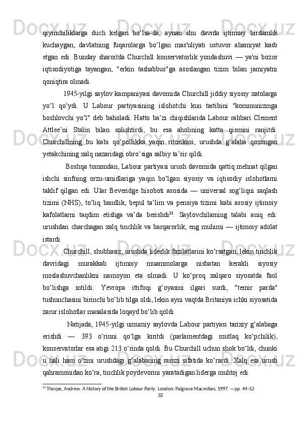 qiyinchiliklarga   duch   kelgan   bo‘lsa-da,   aynan   shu   davrda   ijtimoiy   birdamlik
kuchaygan,   davlatning   fuqarolarga   bo‘lgan   mas'uliyati   ustuvor   ahamiyat   kasb
etgan   edi.   Bunday   sharoitda   Churchill   konservatorlik   yondashuvi   —   ya'ni   bozor
iqtisodiyotiga   tayangan,   "erkin   tashabbus"ga   asoslangan   tizim   bilan   jamiyatni
qoniqtira olmadi.
           1945-yilgi saylov kampaniyasi davomida Churchill jiddiy siyosiy xatolarga
yo‘l   qo‘ydi.   U   Labour   partiyasining   islohotchi   kun   tartibini   "kommunizmga
boshlovchi   yo‘l"   deb   baholadi.   Hatto   ba’zi   chiqishlarida   Labour   rahbari   Clement
Attlee’ni   Stalin   bilan   solishtirdi,   bu   esa   aholining   katta   qismini   ranjitdi.
Churchillning   bu   kabi   qo‘pollikka   yaqin   ritorikasi,   urushda   g‘alaba   qozongan
yetakchining xalq nazaridagi obro‘siga salbiy ta’sir qildi.
                   Boshqa tomondan, Labour partiyasi urush davomida qattiq mehnat qilgan
ishchi   sinfning   orzu-umidlariga   yaqin   bo‘lgan   siyosiy   va   iqtisodiy   islohotlarni
taklif   qilgan   edi.   Ular   Beveridge   hisoboti   asosida   —   universal   sog‘liqni   saqlash
tizimi   (NHS),   to‘liq   bandlik,   bepul   ta’lim   va   pensiya   tizimi   kabi   asosiy   ijtimoiy
kafolatlarni   taqdim   etishga   va’da   berishdi 23
.   Saylovchilarning   talabi   aniq   edi:
urushdan   charchagan   xalq   tinchlik  va   barqarorlik,  eng   muhimi   —   ijtimoiy   adolat
istardi.
           Churchill, shubhasiz, urushda liderlik fazilatlarini ko‘rsatgan, lekin tinchlik
davridagi   murakkab   ijtimoiy   muammolarga   nisbatan   kerakli   siyosiy
moslashuvchanlikni   namoyon   eta   olmadi.   U   ko‘proq   xalqaro   siyosatda   faol
bo‘lishga   intildi:   Yevropa   ittifoqi   g‘oyasini   ilgari   surdi,   "temir   parda"
tushunchasini birinchi bo‘lib tilga oldi, lekin ayni vaqtda Britaniya ichki siyosatida
zarur islohotlar masalasida loqayd bo‘lib qoldi.
                   Natijada, 1945-yilgi umumiy saylovda Labour  partiyasi  tarixiy g‘alabaga
erishdi   —   393   o‘rinni   qo‘lga   kiritdi   (parlamentdagi   mutlaq   ko‘pchilik),
konservatorlar esa atigi 213 o‘rinda qoldi. Bu Churchill uchun shok bo‘ldi, chunki
u   hali   ham   o‘zini   urushdagi   g‘alabaning   ramzi   sifatida   ko‘rardi.   Xalq   esa   urush
qahramonidan ko‘ra, tinchlik poydevorini yaratadigan liderga muhtoj edi.
23
 Thorpe, Andrew.  A History of the British Labour Party . London: Palgrave Macmillan, 1997. —pp. 44-52
32 