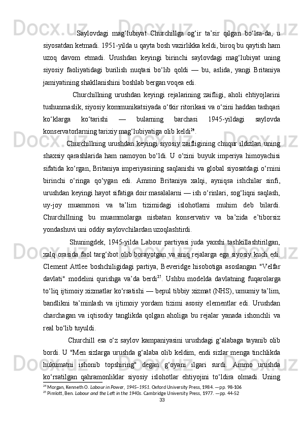                   Saylovdagi   mag‘lubiyat   Churchillga   og‘ir   ta’sir   qilgan   bo‘lsa-da,   u
siyosatdan ketmadi. 1951-yilda u qayta bosh vazirlikka keldi, biroq bu qaytish ham
uzoq   davom   etmadi.   Urushdan   keyingi   birinchi   saylovdagi   mag‘lubiyat   uning
siyosiy   faoliyatidagi   burilish   nuqtasi   bo‘lib   qoldi   —   bu,   aslida,   yangi   Britaniya
jamiyatining shakllanishini boshlab bergan voqea edi.
                    Churchillning   urushdan   keyingi   rejalarining   zaifligi,   aholi   ehtiyojlarini
tushunmaslik, siyosiy kommunikatsiyada o‘tkir ritorikasi va o‘zini haddan tashqari
ko‘klarga   ko‘tarishi   —   bularning   barchasi   1945-yildagi   saylovda
konservatorlarning tarixiy mag‘lubiyatiga olib keldi 24
.
                   Churchillning urushdan keyingi siyosiy zaifligining chuqur ildizlari uning
shaxsiy   qarashlarida   ham   namoyon   bo‘ldi.   U   o‘zini   buyuk   imperiya   himoyachisi
sifatida ko‘rgan, Britaniya imperiyasining saqlanishi  va global siyosatdagi  o‘rnini
birinchi   o‘ringa   qo‘ygan   edi.   Ammo   Britaniya   xalqi,   ayniqsa   ishchilar   sinfi,
urushdan keyingi hayot sifatiga doir masalalarni — ish o‘rinlari, sog‘liqni saqlash,
uy-joy   muammosi   va   ta’lim   tizimidagi   islohotlarni   muhim   deb   bilardi.
Churchillning   bu   muammolarga   nisbatan   konservativ   va   ba’zida   e’tiborsiz
yondashuvi uni oddiy saylovchilardan uzoqlashtirdi.
                    Shuningdek,   1945-yilda   Labour   partiyasi   juda   yaxshi   tashkillashtirilgan,
xalq orasida faol targ‘ibot olib borayotgan va aniq rejalarga ega siyosiy kuch edi.
Clement   Attlee   boshchiligidagi   partiya,   Beveridge   hisobotiga   asoslangan   "Velfar
davlati"   modelini   qurishga   va’da   berdi 25
.   Ushbu   modelda   davlatning   fuqarolarga
to‘liq ijtimoiy xizmatlar ko‘rsatishi — bepul tibbiy xizmat (NHS), umumiy ta’lim,
bandlikni   ta’minlash   va   ijtimoiy   yordam   tizimi   asosiy   elementlar   edi.   Urushdan
charchagan   va   iqtisodiy   tanglikda   qolgan   aholiga   bu   rejalar   yanada   ishonchli   va
real bo‘lib tuyuldi.
                   Churchill  esa  o‘z saylov  kampaniyasini  urushdagi  g‘alabaga  tayanib olib
bordi. U "Men sizlarga urushda g‘alaba olib keldim, endi sizlar menga tinchlikda
hukumatni   ishonib   topshiring"   degan   g‘oyani   ilgari   surdi.   Ammo   urushda
ko‘rsatilgan   qahramonliklar   siyosiy   islohotlar   ehtiyojini   to‘ldira   olmadi.   Uning
24
 Morgan, Kenneth O.  Labour in Power, 1945–1951 . Oxford University Press, 1984. —pp. 98-106
25
 Pimlott, Ben.  Labour and the Left in the 1940s .  Cambridge University Press, 1977.  —pp. 44-52
33 