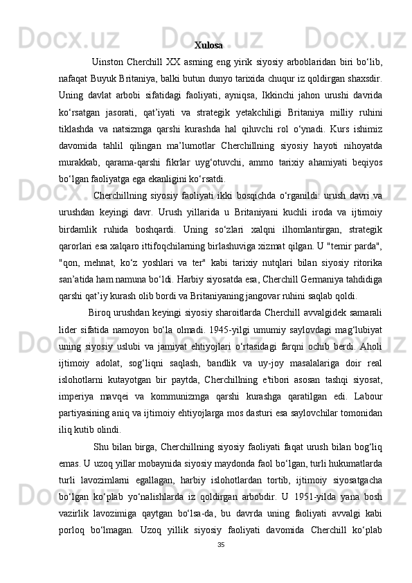                                                         Xulosa
                  Uinston   Cherchill   XX   asrning   eng   yirik   siyosiy   arboblaridan   biri   bo‘lib,
nafaqat Buyuk Britaniya, balki butun dunyo tarixida chuqur iz qoldirgan shaxsdir.
Uning   davlat   arbobi   sifatidagi   faoliyati,   ayniqsa,   Ikkinchi   jahon   urushi   davrida
ko‘rsatgan   jasorati,   qat’iyati   va   strategik   yetakchiligi   Britaniya   milliy   ruhini
tiklashda   va   natsizmga   qarshi   kurashda   hal   qiluvchi   rol   o‘ynadi.   Kurs   ishimiz
davomida   tahlil   qilingan   ma’lumotlar   Cherchillning   siyosiy   hayoti   nihoyatda
murakkab,   qarama-qarshi   fikrlar   uyg‘otuvchi,   ammo   tarixiy   ahamiyati   beqiyos
bo‘lgan faoliyatga ega ekanligini ko‘rsatdi.
                  Cherchillning   siyosiy   faoliyati   ikki   bosqichda   o‘rganildi:   urush   davri   va
urushdan   keyingi   davr.   Urush   yillarida   u   Britaniyani   kuchli   iroda   va   ijtimoiy
birdamlik   ruhida   boshqardi.   Uning   so‘zlari   xalqni   ilhomlantirgan,   strategik
qarorlari esa xalqaro ittifoqchilarning birlashuviga xizmat qilgan. U "temir parda",
"qon,   mehnat,   ko‘z   yoshlari   va   ter"   kabi   tarixiy   nutqlari   bilan   siyosiy   ritorika
san’atida ham namuna bo‘ldi. Harbiy siyosatda esa, Cherchill Germaniya tahdidiga
qarshi qat’iy kurash olib bordi va Britaniyaning jangovar ruhini saqlab qoldi.
                  Biroq urushdan keyingi siyosiy sharoitlarda Cherchill avvalgidek samarali
lider   sifatida   namoyon   bo‘la   olmadi.   1945-yilgi   umumiy   saylovdagi   mag‘lubiyat
uning   siyosiy   uslubi   va   jamiyat   ehtiyojlari   o‘rtasidagi   farqni   ochib   berdi.   Aholi
ijtimoiy   adolat,   sog‘liqni   saqlash,   bandlik   va   uy-joy   masalalariga   doir   real
islohotlarni   kutayotgan   bir   paytda,   Cherchillning   e'tibori   asosan   tashqi   siyosat,
imperiya   mavqei   va   kommunizmga   qarshi   kurashga   qaratilgan   edi.   Labour
partiyasining aniq va ijtimoiy ehtiyojlarga mos dasturi esa saylovchilar tomonidan
iliq kutib olindi.
                    Shu bilan  birga,  Cherchillning siyosiy   faoliyati   faqat  urush  bilan  bog‘liq
emas. U uzoq yillar mobaynida siyosiy maydonda faol bo‘lgan, turli hukumatlarda
turli   lavozimlarni   egallagan,   harbiy   islohotlardan   tortib,   ijtimoiy   siyosatgacha
bo‘lgan   ko‘plab   yo‘nalishlarda   iz   qoldirgan   arbobdir.   U   1951-yilda   yana   bosh
vazirlik   lavozimiga   qaytgan   bo‘lsa-da,   bu   davrda   uning   faoliyati   avvalgi   kabi
porloq   bo‘lmagan.   Uzoq   yillik   siyosiy   faoliyati   davomida   Cherchill   ko‘plab
35 