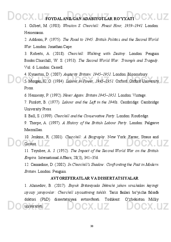                      FOYDALANILGAN ADABIYOTLAR RO’YXATI
1.   Gilbert,   M.   (1983).   Winston   S.   Churchill:   Finest   Hour,   1939–1941 .   London:
Heinemann.
2.   Addison,  P. (1975).   The Road to  1945:   British  Politics  and the  Second  World
War . London: Jonathan Cape.
3.   Roberts,   A.   (2018).   Churchill:   Walking   with   Destiny .   London:   Penguin
Books.Churchill,   W.   S.   (1953).   The   Second   World   War:   Triumph   and   Tragedy .
Vol. 6. London: Cassell.
4.  Kynaston, D. (2007).  Austerity Britain: 1945–1951 . London: Bloomsbury.
5.  Morgan, K. O. (1984).  Labour in Power, 1945–1951 . Oxford: Oxford University
Press.
6.  Hennessy, P. (1992).  Never Again: Britain 1945–1951 . London: Vintage.
7.   Pimlott,   B.   (1977).   Labour   and   the   Left   in   the   1940s .   Cambridge:   Cambridge
University Press.
8.  Ball, S. (1999).  Churchill and the Conservative Party . London: Routledge.
9.   Thorpe,   A.   (1997).   A   History   of   the   British   Labour   Party .   London:   Palgrave
Macmillan.
10.   Jenkins,   R.   (2001).   Churchill:   A   Biography .   New   York:   Farrar,   Straus   and
Giroux.
11.   Toynbee,   A.   J.   (1952).   The   Impact   of   the   Second   World   War   on   the   British
Empire . International Affairs, 28(3), 341–356.
12.  Cannadine, D. (2002).  In Churchill's Shadow: Confronting the Past in Modern
Britain . London: Penguin.
                           AVTOREFERATLAR VA DISSERTATSIYALAR
1.   Ahmedov,   B.   (2017).   Buyuk   Britaniyada   Ikkinchi   jahon   urushidan   keyingi
siyosiy   jarayonlar:   Churchill   siyosatining   tahlili .   Tarix   fanlari   bo‘yicha   falsafa
doktori   (PhD)   dissertatsiyasi   avtoreferati.   Toshkent:   O‘zbekiston   Milliy
universiteti.
38 