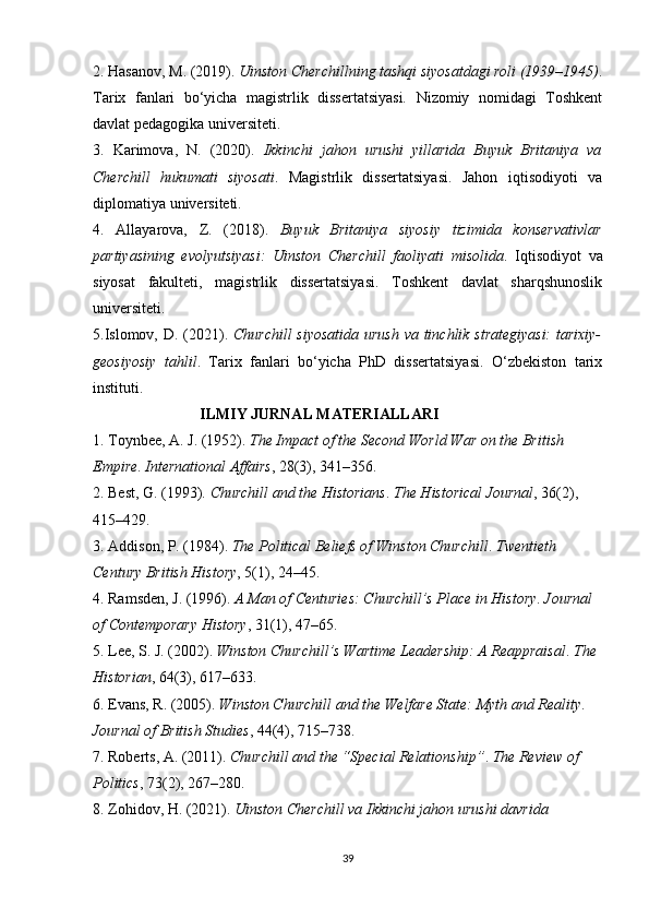 2. Hasanov, M. (2019).  Uinston Cherchillning tashqi siyosatdagi roli (1939–1945) .
Tarix   fanlari   bo‘yicha   magistrlik   dissertatsiyasi.   Nizomiy   nomidagi   Toshkent
davlat pedagogika universiteti.
3.   Karimova,   N.   (2020).   Ikkinchi   jahon   urushi   yillarida   Buyuk   Britaniya   va
Cherchill   hukumati   siyosati .   Magistrlik   dissertatsiyasi.   Jahon   iqtisodiyoti   va
diplomatiya universiteti.
4.   Allayarova,   Z.   (2018).   Buyuk   Britaniya   siyosiy   tizimida   konservativlar
partiyasining   evolyutsiyasi:   Uinston   Cherchill   faoliyati   misolida .   Iqtisodiyot   va
siyosat   fakulteti,   magistrlik   dissertatsiyasi.   Toshkent   davlat   sharqshunoslik
universiteti.
5.Islomov, D. (2021).   Churchill  siyosatida urush va tinchlik strategiyasi:  tarixiy-
geosiyosiy   tahlil .   Tarix   fanlari   bo‘yicha   PhD   dissertatsiyasi.   O‘zbekiston   tarix
instituti.
                            ILMIY JURNAL MATERIALLARI
1. Toynbee, A. J. (1952).  The Impact of the Second World War on the British 
Empire .  International Affairs , 28(3), 341–356.
2. Best, G. (1993).  Churchill and the Historians .  The Historical Journal , 36(2), 
415–429.
3. Addison, P. (1984).  The Political Beliefs of Winston Churchill .  Twentieth 
Century British History , 5(1), 24–45.
4. Ramsden, J. (1996).  A Man of Centuries: Churchill’s Place in History .  Journal 
of Contemporary History , 31(1), 47–65.
5. Lee, S. J. (2002).  Winston Churchill’s Wartime Leadership: A Reappraisal .  The 
Historian , 64(3), 617–633.
6. Evans, R. (2005).  Winston Churchill and the Welfare State: Myth and Reality . 
Journal of British Studies , 44(4), 715–738.
7. Roberts, A. (2011).  Churchill and the “Special Relationship” .  The Review of 
Politics , 73(2), 267–280.
8. Zohidov, H. (2021).  Uinston Cherchill va Ikkinchi jahon urushi davrida 
39 