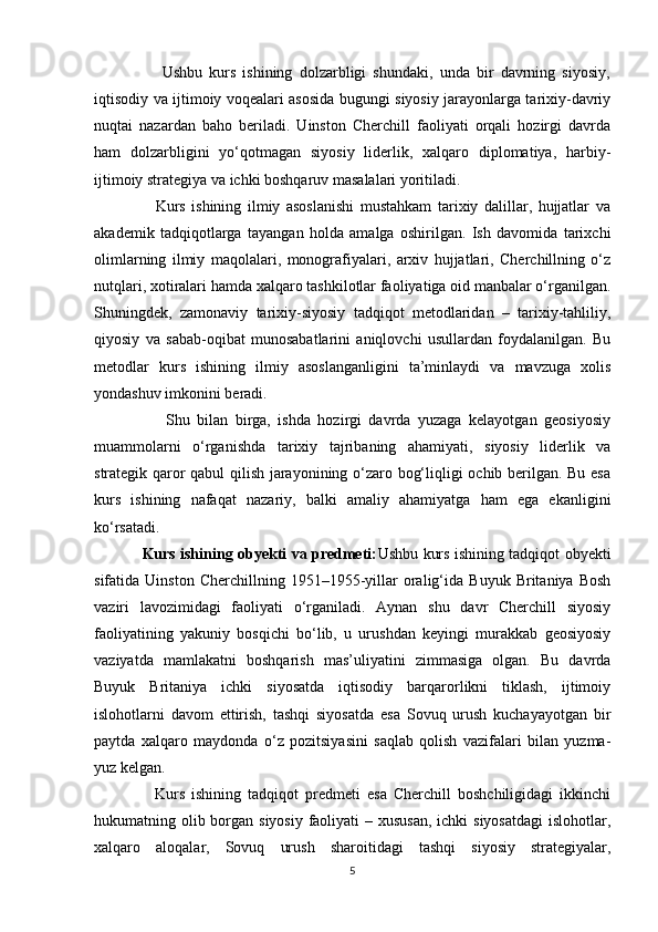                     Ushbu   kurs   ishining   dolzarbligi   shundaki,   unda   bir   davrning   siyosiy,
iqtisodiy va ijtimoiy voqealari asosida bugungi siyosiy jarayonlarga tarixiy-davriy
nuqtai   nazardan   baho   beriladi.   Uinston   Cherchill   faoliyati   orqali   hozirgi   davrda
ham   dolzarbligini   yo‘qotmagan   siyosiy   liderlik,   xalqaro   diplomatiya,   harbiy-
ijtimoiy strategiya va ichki boshqaruv masalalari yoritiladi.
                    Kurs   ishining   ilmiy   asoslanishi   mustahkam   tarixiy   dalillar,   hujjatlar   va
akademik   tadqiqotlarga   tayangan   holda   amalga   oshirilgan.   Ish   davomida   tarixchi
olimlarning   ilmiy   maqolalari,   monografiyalari,   arxiv   hujjatlari,   Cherchillning   o‘z
nutqlari, xotiralari hamda xalqaro tashkilotlar faoliyatiga oid manbalar o‘rganilgan.
Shuningdek,   zamonaviy   tarixiy-siyosiy   tadqiqot   metodlaridan   –   tarixiy-tahliliy,
qiyosiy   va   sabab-oqibat   munosabatlarini   aniqlovchi   usullardan   foydalanilgan.   Bu
metodlar   kurs   ishining   ilmiy   asoslanganligini   ta’minlaydi   va   mavzuga   xolis
yondashuv imkonini beradi.
                    Shu   bilan   birga,   ishda   hozirgi   davrda   yuzaga   kelayotgan   geosiyosiy
muammolarni   o‘rganishda   tarixiy   tajribaning   ahamiyati,   siyosiy   liderlik   va
strategik qaror qabul qilish jarayonining o‘zaro bog‘liqligi ochib berilgan. Bu esa
kurs   ishining   nafaqat   nazariy,   balki   amaliy   ahamiyatga   ham   ega   ekanligini
ko‘rsatadi.
                   Kurs ishining obyekti va predmeti: Ushbu kurs ishining tadqiqot obyekti
sifatida  Uinston   Cherchillning   1951–1955-yillar   oralig‘ida  Buyuk   Britaniya   Bosh
vaziri   lavozimidagi   faoliyati   o‘rganiladi.   Aynan   shu   davr   Cherchill   siyosiy
faoliyatining   yakuniy   bosqichi   bo‘lib,   u   urushdan   keyingi   murakkab   geosiyosiy
vaziyatda   mamlakatni   boshqarish   mas’uliyatini   zimmasiga   olgan.   Bu   davrda
Buyuk   Britaniya   ichki   siyosatda   iqtisodiy   barqarorlikni   tiklash,   ijtimoiy
islohotlarni   davom   ettirish,   tashqi   siyosatda   esa   Sovuq   urush   kuchayayotgan   bir
paytda   xalqaro   maydonda   o‘z   pozitsiyasini   saqlab   qolish   vazifalari   bilan   yuzma-
yuz kelgan.
                  Kurs   ishining   tadqiqot   predmeti   esa   Cherchill   boshchiligidagi   ikkinchi
hukumatning olib borgan siyosiy faoliyati – xususan, ichki  siyosatdagi  islohotlar,
xalqaro   aloqalar,   Sovuq   urush   sharoitidagi   tashqi   siyosiy   strategiyalar,
5 
