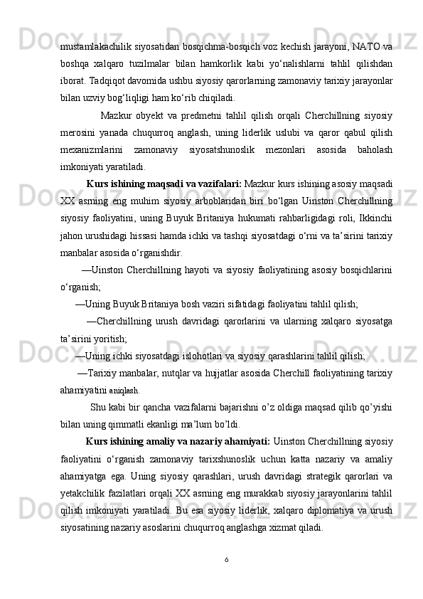 mustamlakachilik siyosatidan bosqichma-bosqich voz kechish jarayoni, NATO va
boshqa   xalqaro   tuzilmalar   bilan   hamkorlik   kabi   yo‘nalishlarni   tahlil   qilishdan
iborat. Tadqiqot davomida ushbu siyosiy qarorlarning zamonaviy tarixiy jarayonlar
bilan uzviy bog‘liqligi ham ko‘rib chiqiladi.
                  Mazkur   obyekt   va   predmetni   tahlil   qilish   orqali   Cherchillning   siyosiy
merosini   yanada   chuqurroq   anglash,   uning   liderlik   uslubi   va   qaror   qabul   qilish
mexanizmlarini   zamonaviy   siyosatshunoslik   mezonlari   asosida   baholash
imkoniyati yaratiladi.
           Kurs ishining maqsadi va vazifalari:   Mazkur kurs ishining asosiy maqsadi
XX   asrning   eng   muhim   siyosiy   arboblaridan   biri   bo‘lgan   Uinston   Cherchillning
siyosiy   faoliyatini,   uning   Buyuk   Britaniya   hukumati   rahbarligidagi   roli,   Ikkinchi
jahon urushidagi hissasi hamda ichki va tashqi siyosatdagi o‘rni va ta’sirini tarixiy
manbalar asosida o‘rganishdir.
            —Uinston  Cherchillning hayoti   va siyosiy   faoliyatining  asosiy  bosqichlarini
o‘rganish;
      —Uning Buyuk Britaniya bosh vaziri sifatidagi faoliyatini tahlil qilish;
            —Cherchillning   urush   davridagi   qarorlarini   va   ularning   xalqaro   siyosatga
ta’sirini yoritish;
      —Uning ichki siyosatdagi islohotlari va siyosiy qarashlarini tahlil qilish;
      —Tarixiy manbalar, nutqlar va hujjatlar asosida Cherchill faoliyatining tarixiy
ahamiyatini  aniqlash.
           Shu kabi bir qancha vazifalarni bajarishni o’z oldiga maqsad qilib qo’yishi
bilan uning qimmatli ekanligi ma’lum bo’ldi.  
          Kurs ishining amaliy va nazariy ahamiyati:  Uinston Cherchillning siyosiy
faoliyatini   o‘rganish   zamonaviy   tarixshunoslik   uchun   katta   nazariy   va   amaliy
ahamiyatga   ega.   Uning   siyosiy   qarashlari,   urush   davridagi   strategik   qarorlari   va
yetakchilik fazilatlari orqali XX asrning eng murakkab siyosiy jarayonlarini tahlil
qilish imkoniyati  yaratiladi. Bu esa siyosiy  liderlik, xalqaro diplomatiya va urush
siyosatining nazariy asoslarini chuqurroq anglashga xizmat qiladi.
6 