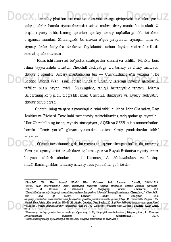                     Amaliy   jihatdan   esa   mazkur   kurs   ishi   tarixga   qiziquvchi   talabalar,   yosh
tadqiqotchilar   hamda   siyosatshunoslar   uchun   muhim   ilmiy   manba   bo‘la   oladi.   U
orqali   siyosiy   rahbarlarning   qarorlari   qanday   tarixiy   oqibatlarga   olib   kelishini
o‘rganish   mumkin.   Shuningdek,   bu   mavzu   o‘quv   jarayonida,   ayniqsa,   tarix   va
siyosiy   fanlar   bo‘yicha   darslarda   foydalanish   uchun   foydali   material   sifatida
xizmat qilishi mumkin.
                    Kurs ishi mavzusi bo’yicha adabiyotlar sharhi va tahlili:     Mazkur kurs
ishini   tayyorlashda   Uinston   Cherchill   faoliyatiga   oid   tarixiy   va   ilmiy   manbalar
chuqur   o‘rganildi.   Asosiy   manbalardan   biri   —   Cherchillning   o‘zi   yozgan   “The
Second   World   War”   asari   bo‘lib,   unda   u   urush   yillaridagi   siyosiy   qarorlarini
tafsilot   bilan   bayon   etadi.   Shuningdek,   taniqli   britaniyalik   tarixchi   Martin
Gilbert ning   ko‘p   jildli   biografik   ishlari   Cherchill   shaxsiyati   va   siyosiy   faoliyatini
chuqur ochib beradi.
          Cherchillning xalqaro siyosatdagi o‘rnini tahlil qilishda  John Charmley ,  Roy
Jenkins   va   Richard   Toye   kabi   zamonaviy   tarixchilarning   tadqiqotlariga   tayanildi.
Ular Cherchillning tashqi siyosiy strategiyasi, AQSh va SSSR bilan munosabatlari
hamda   “Temir   parda”   g‘oyasi   yuzasidan   turlicha   ilmiy   yondashuvlar   taklif
qiladilar.
                   O‘zbek tarixshunosligida bu mavzu to‘liq yoritilmagan bo‘lsa-da, umumiy
Yevropa siyosiy tarixi, urush davri diplomatiyasi va Buyuk Britaniya siyosiy tizimi
bo‘yicha   o‘zbek   olimlari   —   I.   Karimov ,   A.   Abduvahobov   va   boshqa
mualliflarning ishlari umumiy nazariy asos yaratishda qo‘l keldi. 1
1
Churchill,   W.   The   Second   World   War .   Volumes   1–6.   London:   Cassell,   1948–1954.
(Ushbu   asar   Cherchillning   urush   yillaridagi   faoliyati   haqida   birlamchi   manba   sifatida   qaraladi.)
Gilbert,   M.   Winston   S.   Churchill:   A   Biography .   London:   Heinemann,   1991.
(Cherchillning rasmiy biografi tomonidan yozilgan batafsil va ishonchli biografik tadqiqot.) Charmley, J.  Churchill:
The   End   of   Glory .   London:   Hodder   &   Stoughton,   1993.
tanqidiy yondashuv asosida Cherchill faoliyatining salbiy jihatlarini tahlil qiladi.) Toye, R.  Churchill's Empire: The
World That Made Him and the World He Made . London: Pan Books, 2011. (Cherchillning imperiyaviy qarashlari
va   tashqi   siyosati   haqida   tahliliy   yondashuv.) Roberts,   A.   Churchill:   Walking   with   Destiny .   London:   Allen   Lane,
2018.
(Zamonaviy   tarixiy   yondashuv   asosida   yozilgan   eng   to‘liq   biografik   manbalardan   ) Абдуваҳобов ,   А .   Халқаро
муносабатлар   тарихи .   Т .:   Академнашр ,   2019.
(Cherchillning tashqi siyosatdagi o‘rni umumiy xalqaro kontekstda ko‘rsatiladi.)
7 