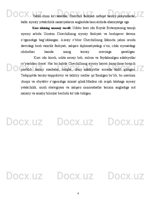                    Tahlil  shuni  ko‘rsatadiki, Cherchill  faoliyati  nafaqat  tarixiy jarayonlarda,
balki siyosiy yetakchilik nazariyalarini anglashda ham alohida ahamiyatga ega.
                    Kurs   ishining   umumiy   tavsifi :   Ushbu   kurs   ishi   Buyuk   Britaniyaning   taniqli
siyosiy   arbobi   Uinston   Cherchillning   siyosiy   faoliyati   va   boshqaruv   davrini
o‘rganishga   bag‘ishlangan.   Asosiy   e’tibor   Cherchillning   Ikkinchi   jahon   urushi
davridagi   bosh   vazirlik   faoliyati,   xalqaro   diplomatiyadagi   o‘rni,   ichki   siyosatdagi
islohotlari   hamda   uning   tarixiy   merosiga   qaratilgan.
                  Kurs   ishi   kirish,   uchta   asosiy   bob,   xulosa   va   foydalanilgan   adabiyotlar
ro‘yxatidan iborat. Har bir bobda Cherchillning siyosiy hayoti bosqichma-bosqich
yoritilib,   tarixiy   manbalar,   nutqlar,   ilmiy   adabiyotlar   asosida   tahlil   qilingan.
Tadqiqotda  tarixiy-taqqosloviy  va  tahliliy  usullar  qo‘llanilgan  bo‘lib, bu  mavzuni
chuqur   va   obyektiv   o‘rganishga   xizmat   qiladi.Mazkur   ish   orqali   talabaga   siyosiy
yetakchilik,   urush   strategiyasi   va   xalqaro   munosabatlar   tarixini   anglashga   oid
nazariy va amaliy bilimlar berilishi ko‘zda tutilgan.
8 