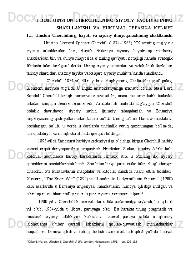         I   BOB.   UINSTON   CHERCHILLNING   SIYOSIY   FAOLIYATINING
                    SHAKLLANISHI   VA   HUKUMAT   TEPASIGA   KELISHI
1.1.   Uinston   Cherchilning   hayoti   va   siyosiy   dunyoqarashining   shakllanishi
                    Uinston   Leonard   Spenser   Cherchill   (1874–1965)   XX   asrning   eng   yirik
siyosiy   arboblaridan   biri,   Buyuk   Britaniya   siyosiy   hayotining   markaziy
shaxslaridan biri va dunyo miqyosida o‘zining qat’iyati, notiqligi hamda strategik
fikrlashi  bilan tanilgan liderdir. Uning siyosiy qarashlari  va  yetakchilik fazilatlari
tarixiy sharoitlar, shaxsiy tajriba va xalqaro siyosiy muhit ta’sirida shakllandi.
                    Cherchill   1874-yil   30-noyabrda   Angliyaning   Oksfordshir   grafligidagi
Blenxem   saroyida   tug‘ildi.   U   ingliz   aristokratiyasiga   mansub   bo‘lib,   otasi   Lord
Randolf   Cherchill   taniqli   konservativ   siyosatchi,   onasi   esa   amerikalik   badavlat
oiladan   chiqqan   Jennie   Jerome   edi.   Aristokratik   muhitda   ulg‘aygan   Cherchill
bolalik   davridayoq   siyosiy   muhit,   ijtimoiy   tabaqalanish   va   Britaniya
imperiyasining   qadriyatlari   bilan   tanish   bo‘ldi.   Uning   ta’limi   Harrow   maktabida
boshlangan   bo‘lib,   u   yerda   u   darslarda   unchalik   yutuq   qozonmagan   bo‘lsa-da,
tarix, adabiyot va notiqlikka alohida qiziqish bildirgan.
           1893-yilda Sandxurst harbiy akademiyasiga o‘qishga kirgan Cherchill harbiy
xizmat   orqali   dunyoqarashini   kengaytirdi.   Hindiston,   Sudan,   Janubiy   Afrika   kabi
kolonial   hududlarda   harbiy   harakatlarda   ishtirok   etib,   u   o‘zining   ilk   siyosiy
qarashlarini mustahkamlab bordi. Shu bilan birga, jurnalistika bilan shug‘ullangan
Cherchill   o‘z   kuzatuvlarini   maqolalar   va   kitoblar   shaklida   nashr   ettira   boshladi.
Xususan, “The River War” (1899) va “London to Ladysmith via Pretoria” (1900)
kabi   asarlarida   u   Britaniya   imperiyasi   manfaatlarini   himoya   qilishga   intilgan   va
o‘zining mustahkam milliy-patrion pozitsiyasini namoyon qilgan. 2
            1900-yilda Cherchill konservatorlar safida parlamentga saylandi, biroq to‘rt
yil   o‘tib,   1904-yilda   u   liberal   partiyaga   o‘tdi.   Bu   harakat   uning   pragmatik   va
mustaqil   siyosiy   tafakkurini   ko‘rsatadi.   Liberal   partiya   safida   u   ijtimoiy
islohotlarga   e’tibor   qaratdi:   ishsizlarni   qo‘llab-quvvatlash,   mehnatkashlar
huquqlarini himoya qilish va soliqqa tortish tizimini adolatli qilish yo‘lida faoliyat
2
 Gilbert, Martin.  Winston S. Churchill: A Life . London: Heinemann, 1991. —pp. 106-112
9 