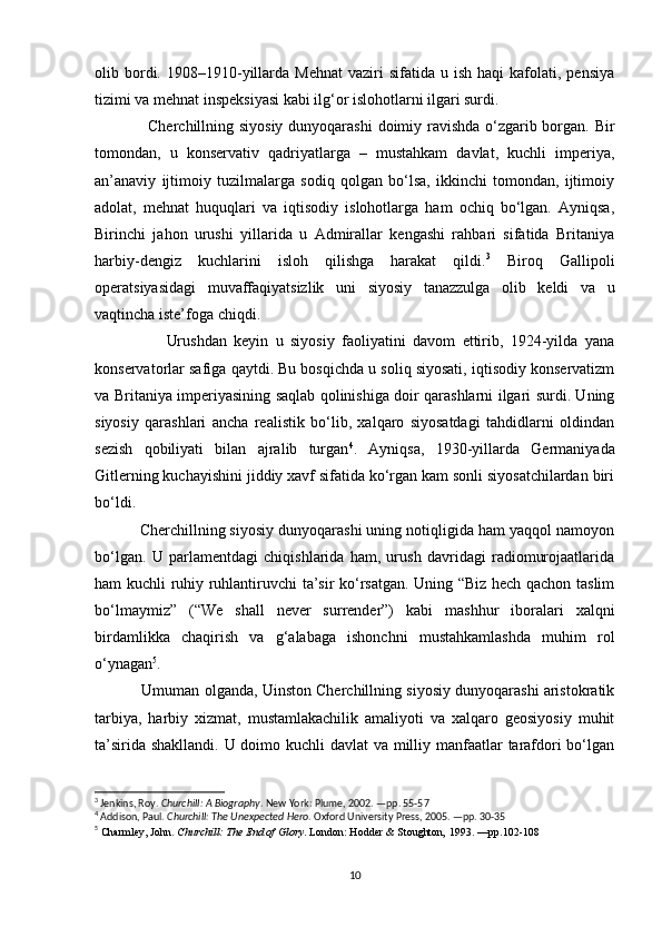 olib  bordi.  1908–1910-yillarda  Mehnat  vaziri   sifatida  u  ish  haqi   kafolati,  pensiya
tizimi va mehnat inspeksiyasi kabi ilg‘or islohotlarni ilgari surdi.
                    Cherchillning siyosiy dunyoqarashi  doimiy ravishda  o‘zgarib borgan. Bir
tomondan,   u   konservativ   qadriyatlarga   –   mustahkam   davlat,   kuchli   imperiya,
an’anaviy   ijtimoiy   tuzilmalarga   sodiq   qolgan   bo‘lsa,   ikkinchi   tomondan,   ijtimoiy
adolat,   mehnat   huquqlari   va   iqtisodiy   islohotlarga   ham   ochiq   bo‘lgan.   Ayniqsa,
Birinchi   jahon   urushi   yillarida   u   Admirallar   kengashi   rahbari   sifatida   Britaniya
harbiy-dengiz   kuchlarini   isloh   qilishga   harakat   qildi. 3
  Biroq   Gallipoli
operatsiyasidagi   muvaffaqiyatsizlik   uni   siyosiy   tanazzulga   olib   keldi   va   u
vaqtincha iste’foga chiqdi.
                    Urushdan   keyin   u   siyosiy   faoliyatini   davom   ettirib,   1924-yilda   yana
konservatorlar safiga qaytdi. Bu bosqichda u soliq siyosati, iqtisodiy konservatizm
va Britaniya imperiyasining saqlab qolinishiga doir qarashlarni ilgari surdi. Uning
siyosiy   qarashlari   ancha   realistik   bo‘lib,   xalqaro   siyosatdagi   tahdidlarni   oldindan
sezish   qobiliyati   bilan   ajralib   turgan 4
.   Ayniqsa,   1930-yillarda   Germaniyada
Gitlerning kuchayishini jiddiy xavf sifatida ko‘rgan kam sonli siyosatchilardan biri
bo‘ldi.
            Cherchillning siyosiy dunyoqarashi uning notiqligida ham yaqqol namoyon
bo‘lgan.   U   parlamentdagi   chiqishlarida   ham,   urush   davridagi   radiomurojaatlarida
ham kuchli ruhiy ruhlantiruvchi ta’sir ko‘rsatgan. Uning “Biz hech qachon taslim
bo‘lmaymiz”   (“We   shall   never   surrender”)   kabi   mashhur   iboralari   xalqni
birdamlikka   chaqirish   va   g‘alabaga   ishonchni   mustahkamlashda   muhim   rol
o‘ynagan 5
.
             Umuman olganda, Uinston Cherchillning siyosiy dunyoqarashi aristokratik
tarbiya,   harbiy   xizmat,   mustamlakachilik   amaliyoti   va   xalqaro   geosiyosiy   muhit
ta’sirida shakllandi. U doimo kuchli  davlat  va milliy manfaatlar tarafdori  bo‘lgan
3
 Jenkins, Roy.  Churchill: A Biography . New York: Plume, 2002. —pp. 55-57
4
 Addison, Paul.  Churchill: The Unexpected Hero . Oxford University Press, 2005. —pp. 30-35
5
  Charmley, John.  Churchill: The End of Glory . London: Hodder & Stoughton ,  1993. —pp.102-108
10 
