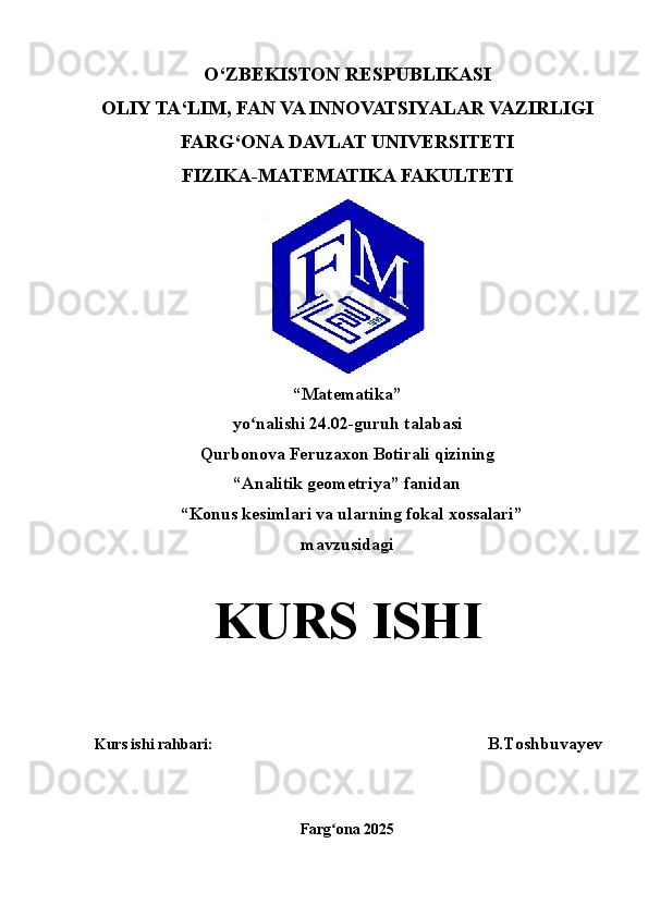 O‘ZBEKISTON RESPUBLIKASI
OLIY TA‘LIM, FAN VA INNOVATSIYALAR VAZIRLIGI
FARG‘ONA  DAVLAT UNIVERSITETI
FIZIKA-MATEMATIKA FAKULTETI
“ Matematika ” 
yo nalishi 2ʻ 4 . 02 -guruh talabasi 
Qurbonova Feruzaxon Botirali  qizining
“Analitik geometriya” fanidan
  “ Konus kesimlari va ularning fokal xossalari ” 
mavzusidagi
KURS   ISHI
Kurs ishi rahbari :                                                                           B.Toshbuvayev
Farg ona 202	
ʻ 5 
