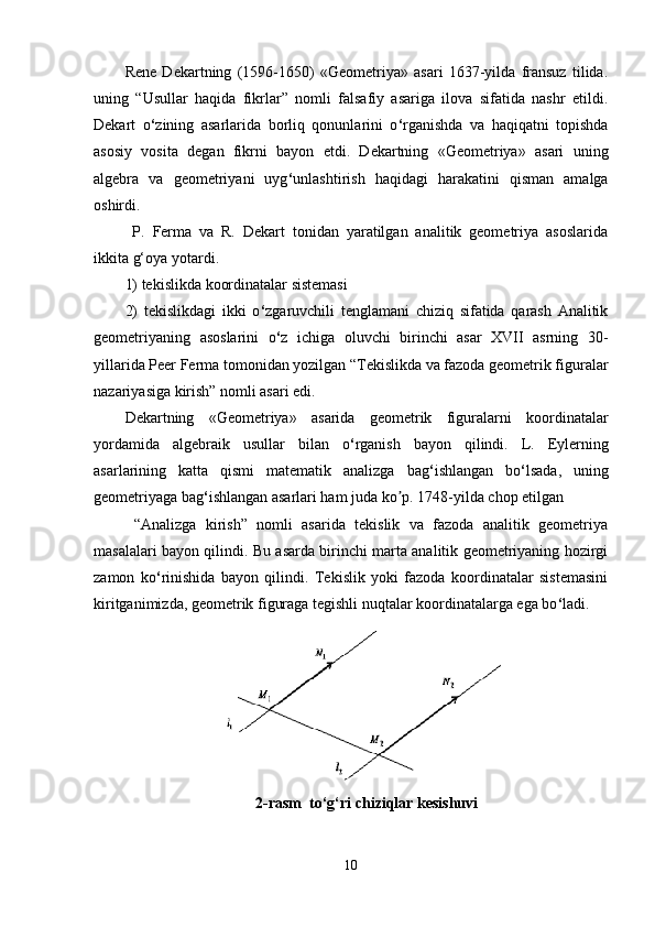 Rene   Dekartning   (1596-1650)   «Geometriya»   asari   1637-yilda   fransuz   tilida.
uning   “Usullar   haqida   fikrlar”   nomli   falsafiy   asariga   ilova   sifatida   nashr   etildi.
Dekart   o ‘ zining   asarlarida   borliq   qonunlarini   o ‘ rganishda   va   haqiqatni   topishda
asosiy   vosita   degan   fikrni   bayon   etdi.   Dekartning   «Geometriya»   asari   uning
algebra   va   geometriyani   uyg ‘ unlashtirish   haqidagi   harakatini   qisman   amalga
oshirdi. 
  P.   Ferma   va   R.   Dekart   tonidan   yaratilgan   analitik   geometriya   asoslarida
ikkita g‘oya yotardi. 
1) tekislikda koordinatalar sistemasi 
2)   tekislikdagi   ikki   o ‘ zgaruvchili   tenglamani   chiziq   sifatida   qarash   Аnalitik
geometriyaning   asoslarini   o ‘ z   ichiga   oluvchi   birinchi   asar   XVII   asrning   30-
yillarida Peer Ferma tomonidan yozilgan “Tekislikda va fazoda geometrik figuralar
nazariyasiga kirish” nomli asari edi. 
Dekartning   «Geometriya»   asarida   geometrik   figuralarni   koordinatalar
yordamida   algebraik   usullar   bilan   o ‘ rganish   bayon   qilindi.   L.   Eylerning
asarlarining   katta   qismi   matematik   analizga   bag ‘ ishlangan   bo ‘ lsada,   uning
geometriyaga bag ‘ ishlangan asarlari ham juda ko p. 1748-yilda chop etilganʼ
  “Аnalizga   kirish”   nomli   asarida   tekislik   va   fazoda   analitik   geometriya
masalalari bayon qilindi. Bu asarda birinchi marta analitik geometriyaning hozirgi
zamon   ko ‘ rinishida   bayon   qilindi.   Tekislik   yoki   fazoda   koordinatalar   sistemasini
kiritganimizda, geometrik figuraga tegishli nuqtalar koordinatalarga ega bo ‘ ladi. 
2-rasm  to ‘ g ‘ ri chiziqlar kesishuvi
10 