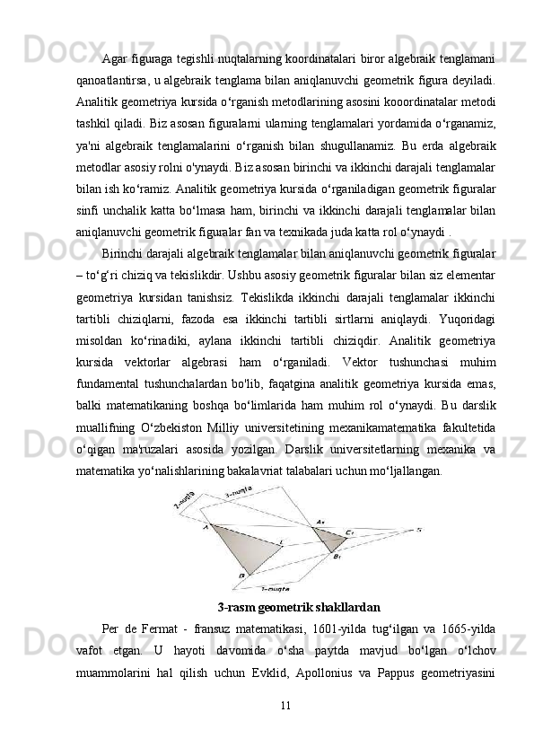 Agar figuraga tegishli nuqtalarning koordinatalari biror algebraik tenglamani
qanoatlantirsa, u algebraik tenglama bilan aniqlanuvchi geometrik figura deyiladi.
Analitik geometriya kursida o ‘ rganish metodlarining asosini kooordinatalar metodi
tashkil qiladi. Biz asosan figuralarni ularning tenglamalari yordamida o ‘ rganamiz,
ya'ni   algebraik   tenglamalarini   o ‘ rganish   bilan   shugullanamiz.   Bu   erda   algebraik
metodlar asosiy rolni o'ynaydi. Biz asosan birinchi va ikkinchi darajali tenglamalar
bilan ish ko ‘ ramiz. Analitik geometriya kursida o ‘ rganiladigan geometrik figuralar
sinfi  unchalik  katta  bo ‘ lmasa  ham,  birinchi   va ikkinchi   darajali   tenglamalar  bilan
aniqlanuvchi geometrik figuralar fan va teхnikada juda katta rol o ‘ ynaydi . 
Birinchi darajali algebraik tenglamalar bilan aniqlanuvchi geometrik figuralar
– to ‘ g‘ri chiziq va tekislikdir. Ushbu asosiy geometrik figuralar bilan siz elementar
geometriya   kursidan   tanishsiz.   Tekislikda   ikkinchi   darajali   tenglamalar   ikkinchi
tartibli   chiziqlarni,   fazoda   esa   ikkinchi   tartibli   sirtlarni   aniqlaydi.   Yuqoridagi
misoldan   ko ‘ rinadiki,   aylana   ikkinchi   tartibli   chiziqdir.   Analitik   geometriya
kursida   vektorlar   algebrasi   ham   o ‘ rganiladi.   Vektor   tushunchasi   muhim
fundamental   tushunchalardan   bo'lib,   faqatgina   analitik   geometriya   kursida   emas,
balki   matematikaning   boshqa   bo ‘ limlarida   ham   muhim   rol   o ‘ ynaydi.   Bu   darslik
muallifning   O ‘ zbekiston   Milliy   universitetining   meхanikamatematika   fakultetida
o ‘ qigan   ma'ruzalari   asosida   yozilgan.   Darslik   universitetlarning   meхanika   va
matematika yo ‘ nalishlarining bakalavriat talabalari uchun mo ‘ ljallangan.
3-rasm geometrik shakllardan
Per   de   Fermat   -   fransuz   matematikasi,   1601-yilda   tug ‘ ilgan   va   1665-yilda
vafot   etgan.   U   hayoti   davomida   o ‘ sha   paytda   mavjud   bo ‘ lgan   o ‘ lchov
muammolarini   hal   qilish   uchun   Evklid,   Apollonius   va   Pappus   geometriyasini
11 