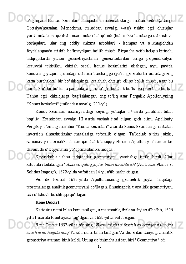 o ‘ rgangan.   Konus   kesimlari   allaqachon   matematiklarga   ma'lum   edi   Qadimgi
Gretsiya(masalan,   Menechmu,   miloddan   avvalgi   4-asr)   ushbu   egri   chiziqlar
yordamida ba'zi qurilish muammolari hal qilindi (kubni ikki barobarga oshirish va
boshqalar),   ular   eng   oddiy   chizma   asboblari   -   kompas   va   o ‘ lchagichdan
foydalanganda erishib bo ‘ lmaydigan bo ‘ lib chiqdi. Bizgacha yetib kelgan birinchi
tadqiqotlarda   yunon   geometriyachilari   generatorlardan   biriga   perpendikulyar
kesuvchi   tekislikni   chizish   orqali   konus   kesimlarini   olishgan,   ayni   paytda
konusning yuqori qismidagi  ochilish burchagiga (ya’ni generatorlar orasidagi  eng
katta  burchakka)   bir   bo ‘ shliqning),  kesishish   chizig ‘ i   ellips   bo'lib   chiqdi,  agar   bu
burchak o ‘ tkir bo ‘ lsa, u parabola, agar u to ‘ g ‘ ri burchak bo ‘ lsa va giperbola bo ‘ lsa.
Ushbu   egri   chiziqlarga   bag ‘ ishlangan   eng   to ‘ liq   asar   Pergalik   Apolloniyning
"Konus kesimlari" (miloddan avvalgi 200-yil). 
Konus   kesimlari   nazariyasidagi   keyingi   yutuqlar   17-asrda   yaratilish   bilan
bog ‘ liq.   Eramizdan   avvalgi   III   asrda   yashab   ijod   qilgan   grek   olimi   Apolloniy
Pergskiy o ‘ zining mashhur “Konus kesimlari” asarida konus kesimlariga nisbatan
inversion   almashtirishlar   masalasiga   to ‘ xtalib   o ‘ tgan.   Ta’kidlab   o ‘ tish   joizki,
zamonaviy matematika fanlari qanchalik taraqqiy etmasin Apolloniy ishlari asrlar
davomida o ‘ z qiymatini yo ‘ qotmasdan kelmoqda . 
Keyinchalik   ushbu   tadqiqotlar   geometriyani   yaratishga   turtki   berdi.   Ular
kitobida ifodalangan " Yassi va qattiq joylar bilan tanishtirish "(Ad Locos Planos et
Solidos Isagoge), 1679-yilda vafotidan 14 yil o'tib nashr etilgan.
Per   de   Fermat   1623-yilda   Apolloniusning   geometrik   joylar   haqidagi
teoremalariga analitik geometriyani qo ‘ llagan. Shuningdek, u analitik geometriyani
uch o ‘ lchovli bo'shliqqa qo ‘ llagan.
Rene Dekart
Kartesius nomi bilan ham tanilgan, u matematik, fizik va faylasuf bo ‘ lib, 1596
yil 31 martda Frantsiyada tug ‘ ilgan va 1650-yilda vafot etgan.
Rene Dekart 1637-yilda o'zining " Fikrni to ‘ g ‘ ri o ‘ tkazish va haqiqatni ilm-fan
izlash usuli haqida nutq "Yaxshi nomi bilan tanilgan.Va shu erdan dunyoga analitik
geometriya atamasi kirib keldi. Uning qo ‘ shimchalaridan biri "Geometriya" edi.
12 