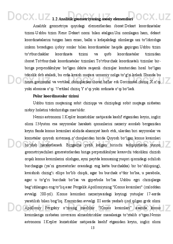 1.2 Analitik geometriyaning asosiy elementlari
Analitik   geometriya   quyidagi   elementlardan   iborat:Dekart   koordinatalar
tizimi-Ushbu   tizim   Rene   Dekart   nomi   bilan   atalgan.Uni   nomlagan   ham,   dekart
koordinatalarini   tuzgan   ham   emas,   balki   u   kelajakdagi   olimlarga   uni   to ‘ ldirishga
imkon   beradigan   ijobiy   sonlar   bilan   koordinatalar   haqida   gapirgan.Ushbu   tizim
to ‘ rtburchaklar   koordinata   tizimi   va   qutb   koordinatalar   tizimidan
iborat.To'rtburchak   koordinatalar   tizimlari.To ‘ rtburchak   koordinatali   tizimlar   bir-
biriga   perpendikulyar   bo ‘ lgan   ikkita   raqamli   chiziqlar   konturidan   hosil   bo ‘ lgan
tekislik deb ataladi, bu erda kesish nuqtasi umumiy nolga to ‘ g ‘ ri keladi.Shunda bu
tizim gorizontal va vertikal chiziqlardan iborat bo'lar edi.Gorizontal chiziq X o ‘ qi
yoki abssissa o ‘ qi. Vertikal chiziq Y o ‘ qi yoki ordinata o ‘ qi bo ‘ ladi.
Polar koordinatalar tizimi
Ushbu   tizim   nuqtaning   sobit   chiziqqa   va   chiziqdagi   sobit   nuqtaga   nisbatan
nisbiy holatini tekshirishga mas'uldir.
Nemis astronomi I.Kepler kuzatishlar natijasida kashf etganidan keyin, ingliz
olimi   I.Nyuton   esa   sayyoralar   harakati   qonunlarini   nazariy   asoslab   berganidan
keyin fanda konus kesimlari alohida ahamiyat kasb etdi, ulardan biri sayyoralar va
kometalar quyosh sistemasi  o ‘ choqlaridan birida Quyosh bo ‘ lgan konus kesimlari
bo ‘ ylab   harakatlanadi.   Bizgacha   yetib   kelgan   birinchi   tadqiqotlarda   yunon
geometriyachilari generatorlardan biriga perpendikulyar kesuvchi tekislikni chizish
orqali konus kesimlarini olishgan, ayni paytda konusning yuqori qismidagi ochilish
burchagiga   (ya’ni   generatorlar   orasidagi   eng   katta   burchakka)   bir   bo ‘ shliqning),
kesishish   chizig ‘ i   ellips   bo ‘ lib   chiqdi,   agar   bu   burchak   o ‘ tkir   bo'lsa,   u   parabola,
agar   u   to ‘ g ‘ ri   burchak   bo ‘ lsa   va   giperbola   bo ‘ lsa.   Ushbu   egri   chiziqlarga
bag ‘ ishlangan eng to ‘ liq asar Pergalik Apolloniyning "Konus kesimlari" (miloddan
avvalgi   200-yil).   Konus   kesimlari   nazariyasidagi   keyingi   yutuqlar   17-asrda
yaratilish bilan bog ‘ liq. Eramizdan avvalgi III asrda yashab ijod qilgan grek olimi
Apolloniy   Pergskiy   o ‘ zining   mashhur   “Konus   kesimlari”   asarida   konus
kesimlariga   nisbatan   inversion   almashtirishlar   masalasiga   to ‘ xtalib   o ‘ tgan.Nemis
astronomi   I.Kepler   kuzatishlar   natijasida   kashf   etganidan   keyin,   ingliz   olimi
13 