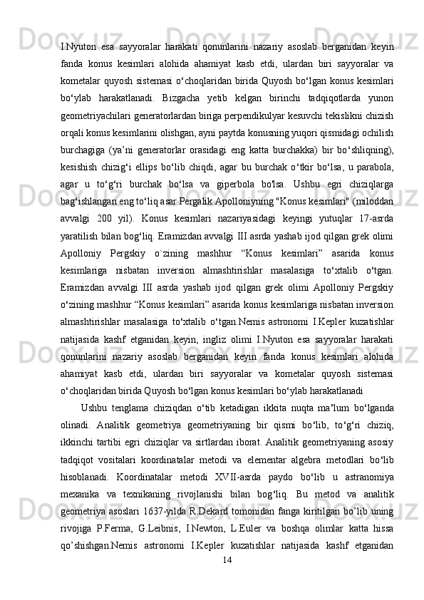 I.Nyuton   esa   sayyoralar   harakati   qonunlarini   nazariy   asoslab   berganidan   keyin
fanda   konus   kesimlari   alohida   ahamiyat   kasb   etdi,   ulardan   biri   sayyoralar   va
kometalar quyosh sistemasi  o ‘ choqlaridan birida Quyosh bo ‘ lgan konus kesimlari
bo ‘ ylab   harakatlanadi.   Bizgacha   yetib   kelgan   birinchi   tadqiqotlarda   yunon
geometriyachilari generatorlardan biriga perpendikulyar kesuvchi tekislikni chizish
orqali konus kesimlarini olishgan, ayni paytda konusning yuqori qismidagi ochilish
burchagiga   (ya’ni   generatorlar   orasidagi   eng   katta   burchakka)   bir   bo ‘ shliqning),
kesishish   chizig ‘ i   ellips   bo ‘ lib   chiqdi,   agar   bu   burchak   o ‘ tkir   bo ‘ lsa,   u   parabola,
agar   u   to ‘ g ‘ ri   burchak   bo ‘ lsa   va   giperbola   bo'lsa.   Ushbu   egri   chiziqlarga
bag ‘ ishlangan eng to ‘ liq asar Pergalik Apolloniyning "Konus kesimlari" (miloddan
avvalgi   200   yil).   Konus   kesimlari   nazariyasidagi   keyingi   yutuqlar   17-asrda
yaratilish bilan bog ‘ liq. Eramizdan avvalgi III asrda yashab ijod qilgan grek olimi
Apolloniy   Pergskiy   o`zining   mashhur   “Konus   kesimlari”   asarida   konus
kesimlariga   nisbatan   inversion   almashtirishlar   masalasiga   to ‘ xtalib   o ‘ tgan.
Eramizdan   avvalgi   III   asrda   yashab   ijod   qilgan   grek   olimi   Apolloniy   Pergskiy
o ‘ zining mashhur “Konus kesimlari” asarida konus kesimlariga nisbatan inversion
almashtirishlar   masalasiga   to ‘ xtalib   o ‘ tgan.Nemis   astronomi   I.Kepler   kuzatishlar
natijasida   kashf   etganidan   keyin,   ingliz   olimi   I.Nyuton   esa   sayyoralar   harakati
qonunlarini   nazariy   asoslab   berganidan   keyin   fanda   konus   kesimlari   alohida
ahamiyat   kasb   etdi,   ulardan   biri   sayyoralar   va   kometalar   quyosh   sistemasi
o ‘ choqlaridan birida Quyosh bo ‘ lgan konus kesimlari bo ‘ ylab harakatlanadi
Ushbu   tenglama   chiziqdan   o ‘ tib   ketadigan   ikkita   nuqta   ma ’ lum   bo ‘ lganda
olinadi.   Analitik   geometriya   geometriyaning   bir   qismi   bo ‘ lib,   to ‘ g ‘ ri   chiziq,
ikkinchi   tartibi   egri   chiziqlar   va   sirtlardan   iborat.   Analitik   geometriyaning   asosiy
tadqiqot   vositalari   koordinatalar   metodi   va   elementar   algebra   metodlari   bo ‘ lib
hisoblanadi.   Koordinatalar   metodi   XVII-asrda   paydo   bo ‘ lib   u   astranomiya
mexanika   va   texnikaning   rivojlanishi   bilan   bog ‘ liq.   Bu   metod   va   analitik
geometriya  asoslari  1637-yilda R.Dekard  tomonidan  fanga kiritilgan  bo’lib  uning
rivojiga   P.Ferma,   G.Leibnis,   I.Newton,   L.Euler   va   boshqa   olimlar   katta   hissa
qo’shishgan.Nemis   astronomi   I.Kepler   kuzatishlar   natijasida   kashf   etganidan
14 
