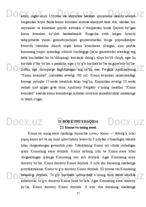 keyin,   ingliz   olimi   I.Nyuton   esa   sayyoralar   harakati   qonunlarini   nazariy   asoslab
berganidan   keyin   fanda   konus   kesimlari   alohida   ahamiyat   kasb   etdi,   ulardan   biri
sayyoralar   va   kometalar   quyosh   sistemasi   o ‘ choqlaridan   birida   Quyosh   bo ‘ lgan
konus   kesimlari   bo ‘ ylab   harakatlanadi.   Bizgacha   yetib   kelgan   birinchi
tadqiqotlarda   yunon   geometriyachilari   generatorlardan   biriga   perpendikulyar
kesuvchi   tekislikni   chizish   orqali   konus   kesimlarini   olishgan,   ayni   paytda
konusning yuqori qismidagi  ochilish burchagiga (ya’ni generatorlar orasidagi  eng
katta burchakka)  bir  bo ‘ shliqning), kesishish  chizig ‘ i ellips bo ‘ lib chiqdi, agar bu
burchak o ‘ tkir bo ‘ lsa, u parabola, agar u to ‘ g ‘ ri burchak bo ‘ lsa va giperbola bo ‘ lsa.
Ushbu   egri   chiziqlarga   bag'ishlangan   eng   to ‘ liq   asar   Pergalik   Apolloniyning
"Konus   kesimlari"   (miloddan   avvalgi   200   yil).   Konus   kesimlari   nazariyasidagi
keyingi   yutuqlar   17-asrda   yaratilish   bilan   bog ‘ liq.   Eramizdan   avvalgi   III   asrda
yashab   ijod   qilgan   grek   olimi   Apolloniy   Pergskiy   o ‘ zining   mashhur   “Konus
kesimlari” asarida konus kesimlariga nisbatan inversion almashtirishlar masalasiga
to ‘ xtalib o ‘ tgan.
   
II    BOB KONUS HAQID A
2.1 Konus va uning asosi .
Konus   va   uning   asosi   (qadimgi   yunoncha   κώνος -   konos   —   dubulg a   uchi)ʻ
yopiq konus sirt va uni hosil qiluvchilarni kesuvchi S uchidan o tmaydigan tekislik	
ʻ
bilan   chegaralangan   geometrik   jism.   Tekislikning   Konus   sirt   ichida   joylashgan
qismi   Konusning   asosi   deyiladi.   Konus   sirtning   uchi   va   Konus   asosi   bilan
chegaralangan   qismiga   Konusning   yon   sirti   deyiladi.   Agar   Konusning   asosi
doiraviy   bo lsa,   Konus   doiraviy   Konus   deyiladi.   S   uchi   shu   doiraning   markaziga	
ʻ
proyeksiyalansa, Konus to g ri doiraviy Konus deyiladi, SO kesma esa:Konusning	
ʻ ʻ
balandligi   deyiladi.   To g ri   burchakli   uchburchak   o zining   biror   kateti   atrofida	
ʻ ʻ ʻ
aylantirilsa,   to g ri   doiraviy   Konus   hosil   bo ladi.   Agar   Konusning   asosi   doiraviy	
ʻ ʻ ʻ
bo lsa,   Konus   doiraviy   Konus   deyiladi.   S   uchi   shu   doiraning   markaziga	
ʻ
15 