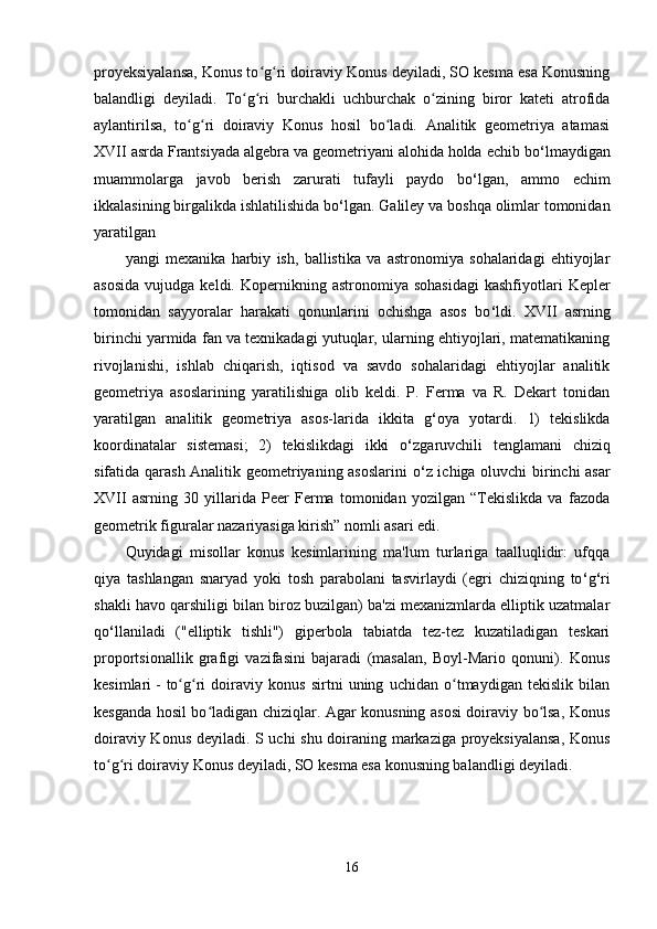 proyeksiyalansa, Konus to g ri doiraviy Konus deyiladi, SO kesma esa Konusningʻ ʻ
balandligi   deyiladi.   To g ri   burchakli   uchburchak   o zining   biror   kateti   atrofida	
ʻ ʻ ʻ
aylantirilsa,   to g ri   doiraviy   Konus   hosil   bo ladi.   Analitik   geometriya   atamasi	
ʻ ʻ ʻ
XVII asrda Frantsiyada algebra va geometriyani alohida holda echib bo ‘ lmaydigan
muammolarga   javob   berish   zarurati   tufayli   paydo   bo ‘ lgan,   ammo   echim
ikkalasining birgalikda ishlatilishida bo ‘ lgan. Galiley va boshqa olimlar tomonidan
yaratilgan 
yangi   mexanika   harbiy   ish,   ballistika   va   astronomiya   sohalaridagi   ehtiyojlar
asosida  vujudga  keldi.  Kopernikning  astronomiya  sohasidagi  kashfiyotlari   Kepler
tomonidan   sayyoralar   harakati   qonunlarini   ochishga   asos   bo ‘ ldi.   XVII   asrning
birinchi yarmida fan va texnikadagi yutuqlar, ularning ehtiyojlari, matematikaning
rivojlanishi,   ishlab   chiqarish,   iqtisod   va   savdo   sohalaridagi   ehtiyojlar   analitik
geometriya   asoslarining   yaratilishiga   olib   keldi.   P.   Ferma   va   R.   Dekart   tonidan
yaratilgan   analitik   geometriya   asos-larida   ikkita   g ‘ oya   yotardi.   1)   tekislikda
koordinatalar   sistemasi;   2)   tekislikdagi   ikki   o ‘ zgaruvchili   tenglamani   chiziq
sifatida qarash Аnalitik geometriyaning asoslarini  o ‘ z ichiga oluvchi birinchi asar
XVII   asrning   30   yillarida   Peer   Ferma   tomonidan   yozilgan   “Tekislikda   va   fazoda
geometrik figuralar nazariyasiga kirish” nomli asari edi. 
Quyidagi   misollar   konus   kesimlarining   ma'lum   turlariga   taalluqlidir:   ufqqa
qiya   tashlangan   snaryad   yoki   tosh   parabolani   tasvirlaydi   (egri   chiziqning   to ‘ g ‘ ri
shakli havo qarshiligi bilan biroz buzilgan) ba'zi mexanizmlarda elliptik uzatmalar
qo ‘ llaniladi   ("elliptik   tishli")   giperbola   tabiatda   tez-tez   kuzatiladigan   teskari
proportsionallik   grafigi   vazifasini   bajaradi   (masalan,   Boyl-Mario   qonuni).   Konus
kesimlari   -   to g ri   doiraviy   konus   sirtni   uning   uchidan   o tmaydigan   tekislik   bilan
ʻ ʻ ʻ
kesganda hosil bo ladigan chiziqlar. Agar konusning asosi doiraviy bo lsa, Konus	
ʻ ʻ
doiraviy Konus deyiladi. S uchi shu doiraning markaziga proyeksiyalansa, Konus
to g ri doiraviy Konus deyiladi, SO kesma esa konusning balandligi deyiladi.	
ʻ ʻ
16 