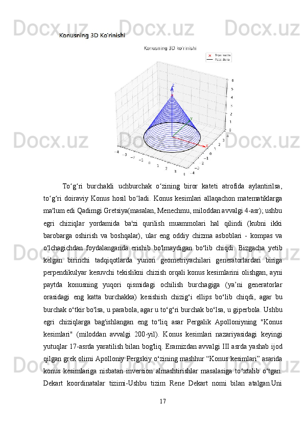   To g ri   burchakli   uchburchak   o zining   biror   kateti   atrofida   aylantirilsa,ʻ ʻ ʻ
to g ri   doiraviy   Konus   hosil   bo ladi.   Konus   kesimlari   allaqachon   matematiklarga	
ʻ ʻ ʻ
ma'lum edi Qadimgi Gretsiya(masalan, Menechmu, miloddan avvalgi 4-asr); ushbu
egri   chiziqlar   yordamida   ba'zi   qurilish   muammolari   hal   qilindi   (kubni   ikki
barobarga   oshirish   va   boshqalar),   ular   eng   oddiy   chizma   asboblari   -   kompas   va
o'lchagichdan   foydalanganda   erishib   bo'lmaydigan   bo ‘ lib   chiqdi.   Bizgacha   yetib
kelgan   birinchi   tadqiqotlarda   yunon   geometriyachilari   generatorlardan   biriga
perpendikulyar kesuvchi tekislikni chizish orqali konus kesimlarini olishgan, ayni
paytda   konusning   yuqori   qismidagi   ochilish   burchagiga   (ya’ni   generatorlar
orasidagi   eng   katta   burchakka)   kesishish   chizig ‘ i   ellips   bo ‘ lib   chiqdi,   agar   bu
burchak o ‘ tkir bo'lsa, u parabola, agar u to ‘ g ‘ ri burchak bo ‘ lsa, u giperbola. Ushbu
egri   chiziqlarga   bag'ishlangan   eng   to ‘ liq   asar   Pergalik   Apolloniyning   "Konus
kesimlari"   (miloddan   avvalgi   200 - yil).   Konus   kesimlari   nazariyasidagi   keyingi
yutuqlar 17-asrda yaratilish bilan bog'liq. Eramizdan avvalgi III asrda yashab ijod
qilgan grek olimi Apolloniy Pergskiy o ‘ zining mashhur “Konus kesimlari” asarida
konus   kesimlariga   nisbatan   inversion   almashtirishlar   masalasiga   to ‘ xtalib   o ‘ tgan.
Dekart   koordinatalar   tizimi-Ushbu   tizim   Rene   Dekart   nomi   bilan   atalgan.Uni
17 