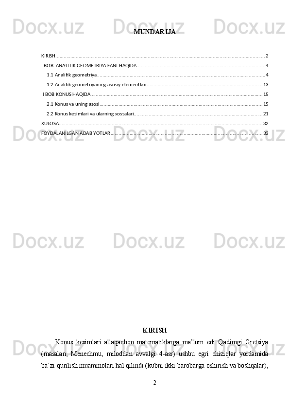 MUNDARIJA
KIRISH .......................................................................................................................................................... 2
I BOB. ANALITIK GEOMETRIYA FANI HAQIDA .............................................................................................. 4
1.1 Analitik geometriya ............................................................................................................................ 4
1.2 Analitik geometriyaning asosiy elementlari ..................................................................................... 13
II BOB KONUS HAQIDA ............................................................................................................................... 15
2.1 Konus va uning asosi. ....................................................................................................................... 15
2.2 Konus kesimlari va ularning xossalari. .............................................................................................. 21
XULOSA ...................................................................................................................................................... 32
FOYDALANILGAN ADABIYOTLAR ................................................................................................................ 33
KIRISH
Konus   kesimlari   allaqachon   matematiklarga   ma’lum   edi   Qadimgi   Gretsiya
(masalan,   Menechmu,   miloddan   avvalgi   4-asr)   ushbu   egri   chiziqlar   yordamida
ba’zi qurilish muammolari hal qilindi (kubni ikki barobarga oshirish va boshqalar),
2 