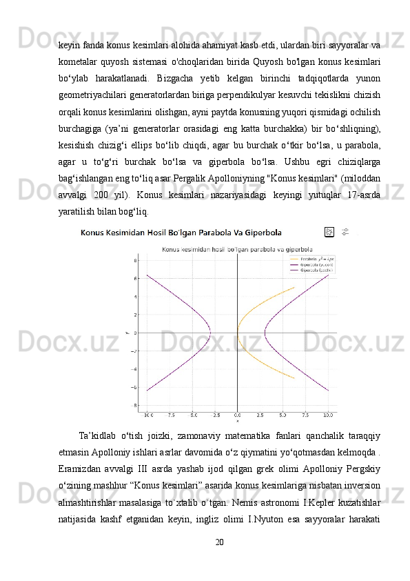 keyin fanda konus kesimlari alohida ahamiyat kasb etdi, ulardan biri sayyoralar va
kometalar   quyosh   sistemasi   o'choqlaridan   birida   Quyosh   bo'lgan   konus   kesimlari
bo ‘ ylab   harakatlanadi.   Bizgacha   yetib   kelgan   birinchi   tadqiqotlarda   yunon
geometriyachilari generatorlardan biriga perpendikulyar kesuvchi tekislikni chizish
orqali konus kesimlarini olishgan, ayni paytda konusning yuqori qismidagi ochilish
burchagiga   (ya’ni   generatorlar   orasidagi   eng   katta   burchakka)   bir   bo ‘ shliqning),
kesishish   chizig ‘ i   ellips   bo ‘ lib   chiqdi,   agar   bu   burchak   o ‘ tkir   bo ‘ lsa,   u   parabola,
agar   u   to ‘ g ‘ ri   burchak   bo ‘ lsa   va   giperbola   bo ‘ lsa.   Ushbu   egri   chiziqlarga
bag ‘ ishlangan eng to ‘ liq asar Pergalik Apolloniyning "Konus kesimlari" (miloddan
avvalgi   200   yil).   Konus   kesimlari   nazariyasidagi   keyingi   yutuqlar   17-asrda
yaratilish bilan bog ‘ liq.
Ta’kidlab   o ‘ tish   joizki,   zamonaviy   matematika   fanlari   qanchalik   taraqqiy
etmasin Apolloniy ishlari asrlar davomida o ‘ z qiymatini yo ‘ qotmasdan kelmoqda .
Eramizdan   avvalgi   III   asrda   yashab   ijod   qilgan   grek   olimi   Apolloniy   Pergskiy
o ‘ zining mashhur “Konus kesimlari” asarida konus kesimlariga nisbatan inversion
almashtirishlar   masalasiga   to`xtalib   o`tgan.   Nemis   astronomi   I.Kepler   kuzatishlar
natijasida   kashf   etganidan   keyin,   ingliz   olimi   I.Nyuton   esa   sayyoralar   harakati
20 
