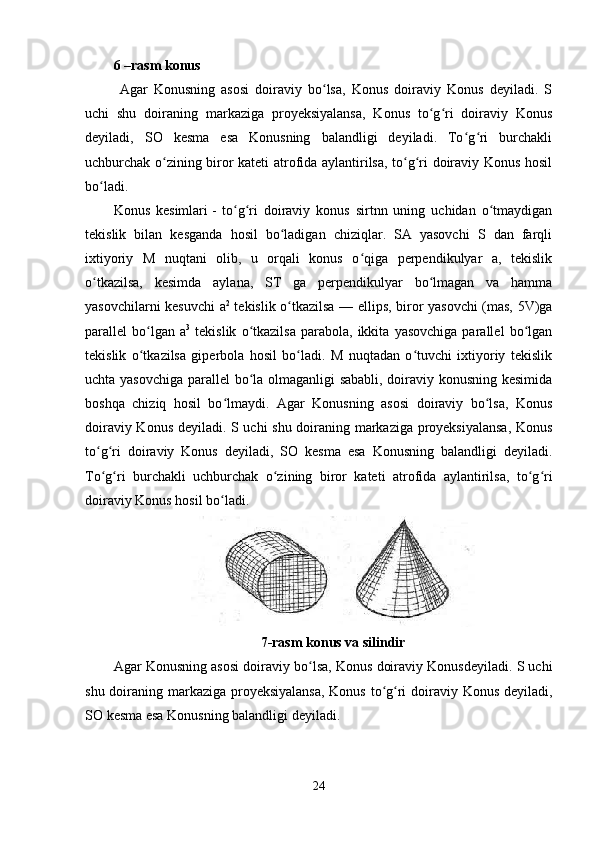 6 –rasm konus
  Agar   Konusning   asosi   doiraviy   bo lsa,   Konus   doiraviy   Konus   deyiladi.   Sʻ
uchi   shu   doiraning   markaziga   proyeksiyalansa,   Konus   to g ri   doiraviy   Konus	
ʻ ʻ
deyiladi,   SO   kesma   esa   Konusning   balandligi   deyiladi.   To g ri   burchakli	
ʻ ʻ
uchburchak o zining biror kateti atrofida aylantirilsa, to g ri doiraviy Konus hosil	
ʻ ʻ ʻ
bo ladi. 	
ʻ
Konus   kesimlari   -   to g ri   doiraviy   konus   sirtnn   uning   uchidan   o tmaydigan	
ʻ ʻ ʻ
tekislik   bilan   kesganda   hosil   bo ladigan   chiziqlar.   SA   yasovchi   S   dan   farqli	
ʻ
ixtiyoriy   M   nuqtani   olib,   u   orqali   konus   o qiga   perpendikulyar   a,   tekislik	
ʻ
o tkazilsa,   kesimda   aylana,   ST   ga   perpendikulyar   bo lmagan   va   hamma	
ʻ ʻ
yasovchilarni kesuvchi a 2
  tekislik o tkazilsa — ellips, biror yasovchi (mas, 5V)ga	
ʻ
parallel   bo lgan  a	
ʻ 3
  tekislik   o tkazilsa   parabola,  ikkita   yasovchiga   parallel   bo lgan	ʻ ʻ
tekislik   o tkazilsa   giperbola   hosil   bo ladi.   M   nuqtadan   o tuvchi   ixtiyoriy   tekislik	
ʻ ʻ ʻ
uchta yasovchiga parallel bo la olmaganligi sababli, doiraviy konusning kesimida	
ʻ
boshqa   chiziq   hosil   bo lmaydi.   Agar   Konusning   asosi   doiraviy   bo lsa,   Konus	
ʻ ʻ
doiraviy Konus deyiladi. S uchi shu doiraning markaziga proyeksiyalansa, Konus
to g ri   doiraviy   Konus   deyiladi,   SO   kesma   esa   Konusning   balandligi   deyiladi.	
ʻ ʻ
To g ri   burchakli   uchburchak   o zining   biror   kateti   atrofida   aylantirilsa,   to g ri
ʻ ʻ ʻ ʻ ʻ
doiraviy Konus hosil bo ladi. 	
ʻ
7-rasm konus va silindir
Agar Konusning asosi doiraviy bo lsa, Konus doiraviy Konusdeyiladi. S uchi	
ʻ
shu doiraning markaziga proyeksiyalansa,  Konus to g ri  doiraviy Konus deyiladi,	
ʻ ʻ
SO kesma esa Konusning balandligi deyiladi.
24 
