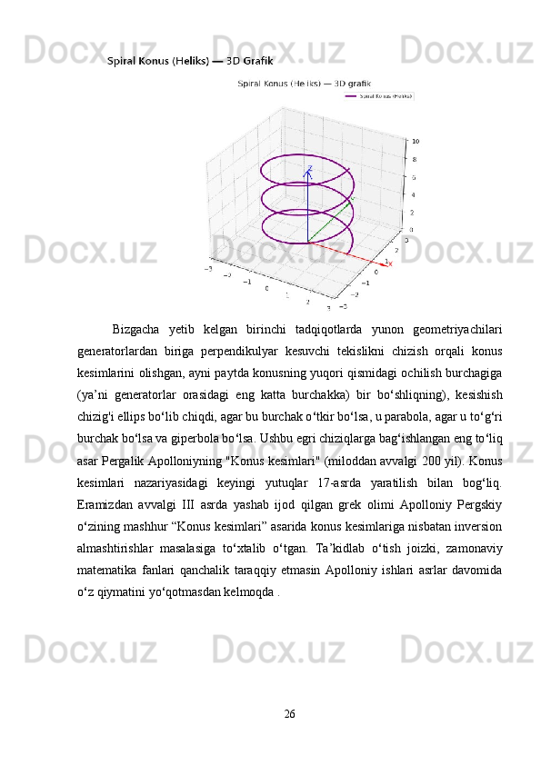   Bizgacha   yetib   kelgan   birinchi   tadqiqotlarda   yunon   geometriyachilari
generatorlardan   biriga   perpendikulyar   kesuvchi   tekislikni   chizish   orqali   konus
kesimlarini olishgan, ayni paytda konusning yuqori qismidagi ochilish burchagiga
(ya’ni   generatorlar   orasidagi   eng   katta   burchakka)   bir   bo ‘ shliqning),   kesishish
chizig'i ellips bo ‘ lib chiqdi, agar bu burchak o ‘ tkir bo ‘ lsa, u parabola, agar u to ‘ g ‘ ri
burchak bo ‘ lsa va giperbola bo ‘ lsa. Ushbu egri chiziqlarga bag ‘ ishlangan eng to ‘ liq
asar Pergalik Apolloniyning "Konus kesimlari" (miloddan avvalgi 200 yil). Konus
kesimlari   nazariyasidagi   keyingi   yutuqlar   17-asrda   yaratilish   bilan   bog ‘ liq.
Eramizdan   avvalgi   III   asrda   yashab   ijod   qilgan   grek   olimi   Apolloniy   Pergskiy
o ‘ zining mashhur “Konus kesimlari” asarida konus kesimlariga nisbatan inversion
almashtirishlar   masalasiga   to ‘ xtalib   o ‘ tgan.   Ta’kidlab   o ‘ tish   joizki,   zamonaviy
matematika   fanlari   qanchalik   taraqqiy   etmasin   Apolloniy   ishlari   asrlar   davomida
o ‘ z qiymatini yo ‘ qotmasdan kelmoqda .
26 