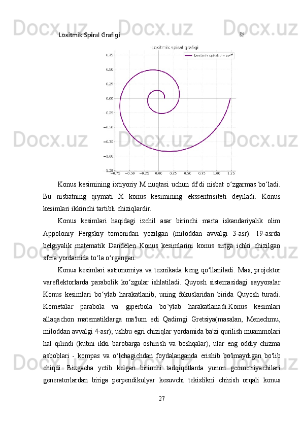 Konus kesimining  ixtiyoriy M nuqtasi  uchun df.di  nisbat  o zgarmas bo ladi.ʻ ʻ
Bu   nisbatning   qiymati   X   konus   kesimining   ekssentrisiteti   deyiladi.   Konus
kesimlari ikkinchi tartibli chiziqlardir.
Konus   kesimlari   haqidagi   izchil   asar   birinchi   marta   iskandariyalik   olim
Appoloniy   Pergskiy   tomonidan   yozilgan   (miloddan   avvalgi   3-asr).   19-asrda
belgiyalik   matematik   Dandelen   Konus   kesimlarini   konus   sirtga   ichki   chizilgan
sfera yordamida to la o rgangan. 	
ʻ ʻ
Konus  kesimlari  astronomiya  va  texnikada  keng qo llaniladi.  	
ʻ Mas,  projektor
vareflektorlarda   parabolik   ko zgular   ishlatiladi.   Quyosh   sistemasidagi   sayyoralar	
ʻ
Konus   kesimlari   bo ylab   harakatlanib,   uning   fokuslaridan   birida   Quyosh   turadi.	
ʻ
Kometalar   parabola   va   giperbola   bo ylab   harakatlanadi.Konus   kesimlari	
ʻ
allaqachon   matematiklarga   ma'lum   edi   Qadimgi   Gretsiya(masalan,   Menechmu,
miloddan avvalgi 4-asr); ushbu egri chiziqlar yordamida ba'zi qurilish muammolari
hal   qilindi   (kubni   ikki   barobarga   oshirish   va   boshqalar),   ular   eng   oddiy   chizma
asboblari   -   kompas   va   o ‘ lchagichdan   foydalanganda   erishib   bo'lmaydigan   bo'lib
chiqdi.   Bizgacha   yetib   kelgan   birinchi   tadqiqotlarda   yunon   geometriyachilari
generatorlardan   biriga   perpendikulyar   kesuvchi   tekislikni   chizish   orqali   konus
27 