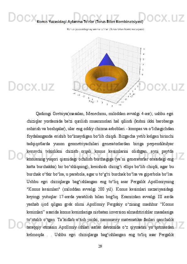 Qadimgi   Gretsiya(masalan,   Menechmu,   miloddan   avvalgi   4-asr);   ushbu   egri
chiziqlar   yordamida   ba'zi   qurilish   muammolari   hal   qilindi   (kubni   ikki   barobarga
oshirish va boshqalar), ular eng oddiy chizma asboblari - kompas va o ‘ lchagichdan
foydalanganda erishib bo ‘ lmaydigan bo ‘ lib chiqdi. Bizgacha yetib kelgan birinchi
tadqiqotlarda   yunon   geometriyachilari   generatorlardan   biriga   perpendikulyar
kesuvchi   tekislikni   chizish   orqali   konus   kesimlarini   olishgan,   ayni   paytda
konusning yuqori qismidagi  ochilish burchagiga (ya’ni generatorlar orasidagi  eng
katta burchakka)  bir  bo ‘ shliqning), kesishish  chizig ‘ i ellips bo ‘ lib chiqdi, agar bu
burchak o ‘ tkir bo ‘ lsa, u parabola, agar u to ‘ g ‘ ri burchak bo ‘ lsa va giperbola bo ‘ lsa.
Ushbu   egri   chiziqlarga   bag ‘ ishlangan   eng   to ‘ liq   asar   Pergalik   Apolloniyning
"Konus   kesimlari"   (miloddan   avvalgi   200   yil).   Konus   kesimlari   nazariyasidagi
keyingi   yutuqlar   17-asrda   yaratilish   bilan   bog'liq.   Eramizdan   avvalgi   III   asrda
yashab   ijod   qilgan   grek   olimi   Apolloniy   Pergskiy   o ‘ zining   mashhur   “Konus
kesimlari” asarida konus kesimlariga nisbatan inversion almashtirishlar masalasiga
to ‘ xtalib   o ‘ tgan.   Ta’kidlab   o ‘ tish   joizki,   zamonaviy   matematika   fanlari   qanchalik
taraqqiy   etmasin   Apolloniy   ishlari   asrlar   davomida   o ‘ z   qiymatini   yo ‘ qotmasdan
kelmoqda   .   .   Ushbu   egri   chiziqlarga   bag ‘ ishlangan   eng   to'liq   asar   Pergalik
29 
