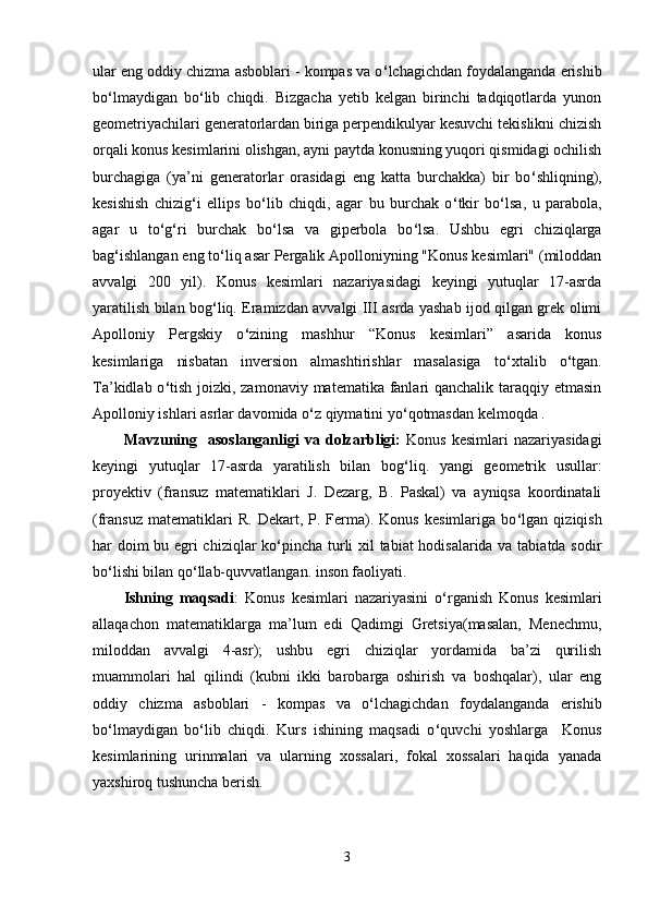 ular eng oddiy chizma asboblari - kompas va o ‘ lchagichdan foydalanganda erishib
bo ‘ lmaydigan   bo ‘ lib   chiqdi.   Bizgacha   yetib   kelgan   birinchi   tadqiqotlarda   yunon
geometriyachilari generatorlardan biriga perpendikulyar kesuvchi tekislikni chizish
orqali konus kesimlarini olishgan, ayni paytda konusning yuqori qismidagi ochilish
burchagiga   (ya’ni   generatorlar   orasidagi   eng   katta   burchakka)   bir   bo ‘ shliqning),
kesishish   chizig ‘ i   ellips   bo ‘ lib   chiqdi,   agar   bu   burchak   o ‘ tkir   bo ‘ lsa,   u   parabola,
agar   u   to ‘ g ‘ ri   burchak   bo ‘ lsa   va   giperbola   bo ‘ lsa.   Ushbu   egri   chiziqlarga
bag ‘ ishlangan eng to ‘ liq asar Pergalik Apolloniyning "Konus kesimlari" (miloddan
avvalgi   200   yil).   Konus   kesimlari   nazariyasidagi   keyingi   yutuqlar   17-asrda
yaratilish bilan bog ‘ liq. Eramizdan avvalgi III asrda yashab ijod qilgan grek olimi
Apolloniy   Pergskiy   o ‘ zining   mashhur   “Konus   kesimlari”   asarida   konus
kesimlariga   nisbatan   inversion   almashtirishlar   masalasiga   to ‘ xtalib   o ‘ tgan.
Ta’kidlab o ‘ tish joizki, zamonaviy matematika fanlari qanchalik taraqqiy etmasin
Apolloniy ishlari asrlar davomida o ‘ z qiymatini yo ‘ qotmasdan kelmoqda . 
Mavzuning    asoslanganligi  va  dolzarbligi:   Konus  kesimlari  nazariyasidagi
keyingi   yutuqlar   17-asrda   yaratilish   bilan   bog ‘ liq.   yangi   geometrik   usullar:
proyektiv   (fransuz   matematiklari   J.   Dezarg,   B.   Paskal)   va   ayniqsa   koordinatali
(fransuz   matematiklari   R.   Dekart,  P.   Ferma).  Konus   kesimlariga  bo ‘ lgan  qiziqish
har doim bu egri chiziqlar ko ‘ pincha turli xil tabiat hodisalarida va tabiatda sodir
bo ‘ lishi bilan qo ‘ llab-quvvatlangan. inson faoliyati. 
Ishning   maqsadi :   Konus   kesimlari   nazariyasini   o ‘ rganish   Konus   kesimlari
allaqachon   matematiklarga   ma’lum   edi   Qadimgi   Gretsiya(masalan,   Menechmu,
miloddan   avvalgi   4-asr);   ushbu   egri   chiziqlar   yordamida   ba’zi   qurilish
muammolari   hal   qilindi   (kubni   ikki   barobarga   oshirish   va   boshqalar),   ular   eng
oddiy   chizma   asboblari   -   kompas   va   o ‘ lchagichdan   foydalanganda   erishib
bo ‘ lmaydigan   bo ‘ lib   chiqdi.   Kurs   ishining   maqsadi   o ‘ quvchi   yoshlarga     Konus
kesimlarining   urinmalari   va   ularning   xossalari,   fokal   xossalari   haqida   yanada
yaxshiroq tushuncha berish.
3 
