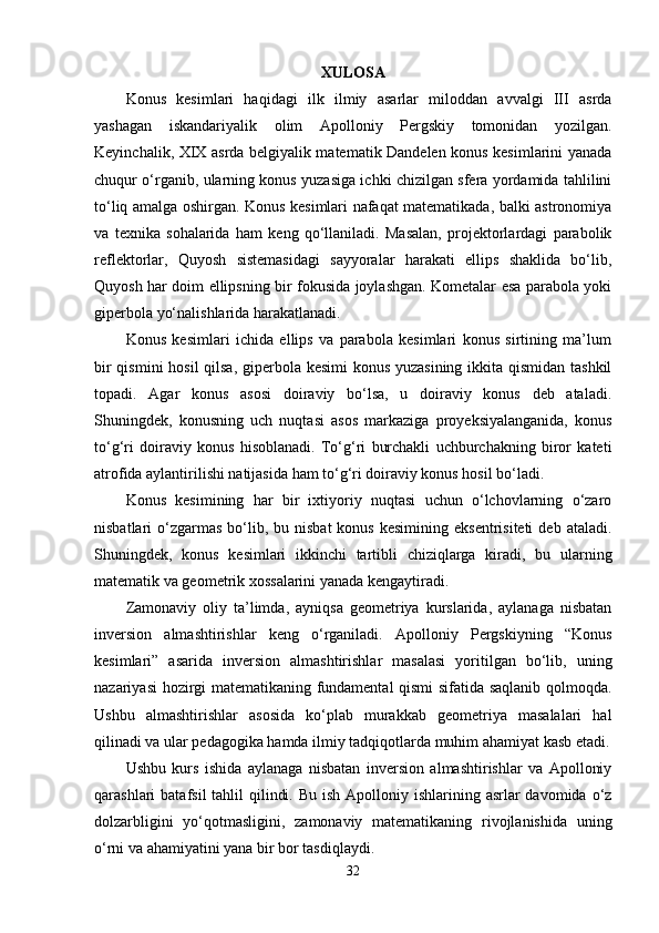 XULOSA
Konus   kesimlari   haqidagi   ilk   ilmiy   asarlar   miloddan   avvalgi   III   asrda
yashagan   iskandariyalik   olim   Apolloniy   Pergskiy   tomonidan   yozilgan.
Keyinchalik, XIX asrda belgiyalik matematik Dandelen konus kesimlarini yanada
chuqur o‘rganib, ularning konus yuzasiga ichki chizilgan sfera yordamida tahlilini
to‘liq amalga oshirgan. Konus kesimlari nafaqat matematikada, balki astronomiya
va   texnika   sohalarida   ham   keng   qo‘llaniladi.   Masalan,   projektorlardagi   parabolik
reflektorlar,   Quyosh   sistemasidagi   sayyoralar   harakati   ellips   shaklida   bo‘lib,
Quyosh har doim ellipsning bir fokusida joylashgan. Kometalar esa parabola yoki
giperbola yo‘nalishlarida harakatlanadi.
Konus   kesimlari   ichida   ellips   va   parabola   kesimlari   konus   sirtining   ma’lum
bir  qismini  hosil  qilsa, giperbola kesimi  konus yuzasining ikkita qismidan tashkil
topadi.   Agar   konus   asosi   doiraviy   bo‘lsa,   u   doiraviy   konus   deb   ataladi.
Shuningdek,   konusning   uch   nuqtasi   asos   markaziga   proyeksiyalanganida,   konus
to‘g‘ri   doiraviy   konus   hisoblanadi.   To‘g‘ri   burchakli   uchburchakning   biror   kateti
atrofida aylantirilishi natijasida ham to‘g‘ri doiraviy konus hosil bo‘ladi.
Konus   kesimining   har   bir   ixtiyoriy   nuqtasi   uchun   o‘lchovlarning   o‘zaro
nisbatlari  o‘zgarmas  bo‘lib,  bu nisbat  konus  kesimining  eksentrisiteti  deb  ataladi.
Shuningdek,   konus   kesimlari   ikkinchi   tartibli   chiziqlarga   kiradi,   bu   ularning
matematik va geometrik xossalarini yanada kengaytiradi.
Zamonaviy   oliy   ta’limda,   ayniqsa   geometriya   kurslarida,   aylanaga   nisbatan
inversion   almashtirishlar   keng   o‘rganiladi.   Apolloniy   Pergskiyning   “Konus
kesimlari”   asarida   inversion   almashtirishlar   masalasi   yoritilgan   bo‘lib,   uning
nazariyasi hozirgi matematikaning fundamental qismi sifatida saqlanib qolmoqda.
Ushbu   almashtirishlar   asosida   ko‘plab   murakkab   geometriya   masalalari   hal
qilinadi va ular pedagogika hamda ilmiy tadqiqotlarda muhim ahamiyat kasb etadi.
Ushbu   kurs   ishida   aylanaga   nisbatan   inversion   almashtirishlar   va   Apolloniy
qarashlari  batafsil  tahlil  qilindi. Bu  ish Apolloniy ishlarining asrlar  davomida o‘z
dolzarbligini   yo‘qotmasligini,   zamonaviy   matematikaning   rivojlanishida   uning
o‘rni va ahamiyatini yana bir bor tasdiqlaydi.
32 