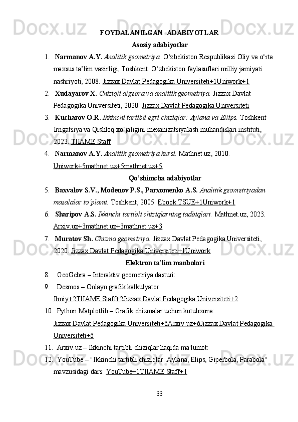 FOYDALANILGAN  ADABIYOTLAR
Asosiy adabiyotlar
1.   Narmanov A.Y.   Analitik geometriya.  O‘zbekiston Respublikasi Oliy va o‘rta 
maxsus ta’lim vazirligi, Toshkent: O‘zbekiston faylasuflari milliy jamiyati 
nashriyoti, 2008.  Jizzax Davlat Pedagogika Universiteti+1Uniwork+1
2.   Xudayarov X.   Chiziqli algebra va analitik geometriya.  Jizzax Davlat 
Pedagogika Universiteti, 2020.  Jizzax Davlat Pedagogika Universiteti
3.   Kucharov O.R.   Ikkinchi tartibli egri chiziqlar: Aylana va Ellips.  Toshkent 
Irrigatsiya va Qishloq xo‘jaligini mexanizatsiyalash muhandislari instituti, 
2023.  TIIAME Staff
4.   Narmanov A.Y.   Analitik geometriya kursi.  Mathnet.uz, 2010. 
Uniwork+5mathnet.uz+5mathnet.uz+5
Qo’shimcha adabiyotlar
5.   Baxvalov S.V., Modenov P.S., Parxomenko A.S.   Analitik geometriyadan 
masalalar to‘plami.  Toshkent, 2005.  Ebook TSUE+1Uniwork+1
6.   Sharipov A.S.   Ikkinchi tartibli chiziqlarning tadbiqlari.  Mathnet.uz, 2023. 
Arxiv.uz+3mathnet.uz+3mathnet.uz+3
7.   Muratov Sh.   Chizma geometriya.  Jizzax Davlat Pedagogika Universiteti, 
2020.  Jizzax Davlat Pedagogika Universiteti+1Uniwork
Elektron ta’lim manbalari
8.    GeoGebra  – Interaktiv geometriya dasturi:
9.    Desmos  – Onlayn grafik kalkulyator:
Ilmiy+2TIIAME Staff+2Jizzax Davlat Pedagogika Universiteti+2
10.    Python Matplotlib  – Grafik chizmalar uchun kutubxona:
Jizzax Davlat Pedagogika Universiteti+6Arxiv.uz+6Jizzax Davlat Pedagogika 
Universiteti+6
11.    Arxiv.uz  – Ikkinchi tartibli chiziqlar haqida ma'lumot:
12.    YouTube  – "Ikkinchi tartibli chiziqlar: Aylana, Elips, Giperbola, Parabola" 
mavzusidagi dars:  YouTube+1TIIAME Staff+1
33 